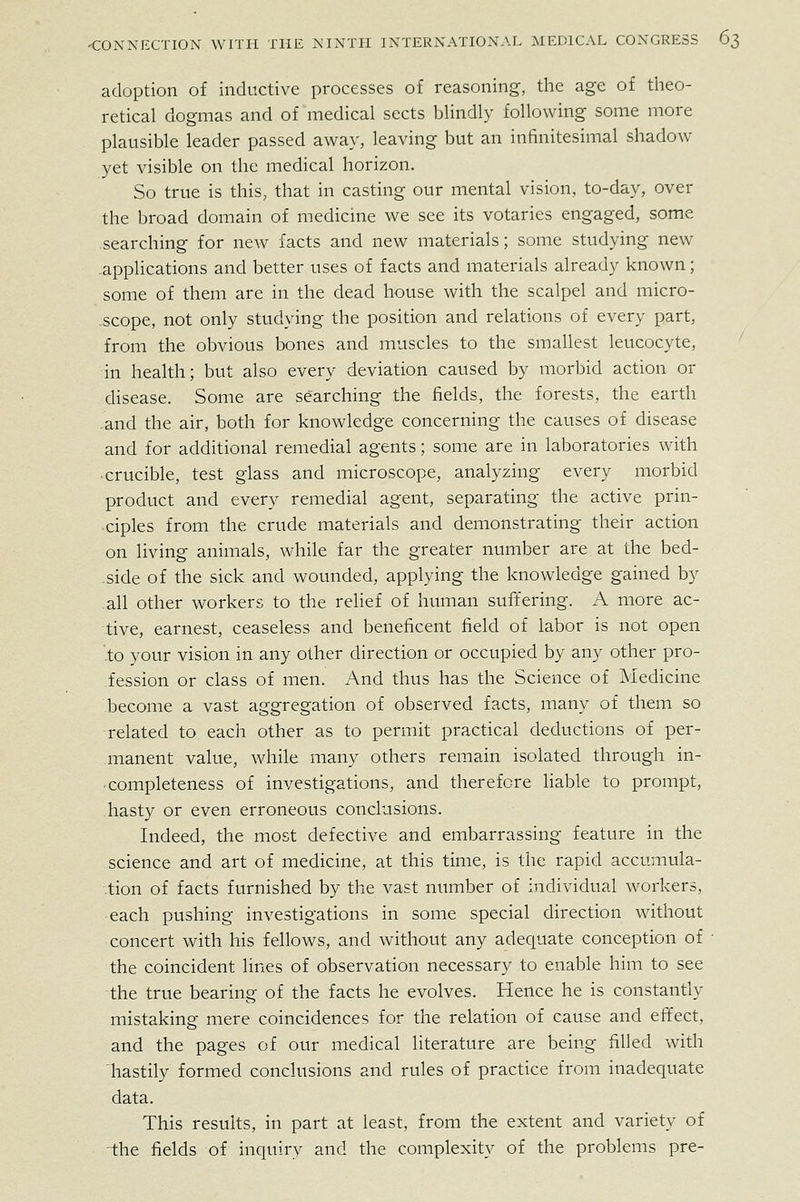 adoption of inductive processes of reasoning, the age of theo- retical dogmas and of medical sects blindly following some more plausible leader passed away, leaving but an infinitesimal shadow- yet visible on the medical horizon. So true is this, that in casting our mental vision, to-day, over the broad domain of medicine we see its votaries engaged, some searching for new facts and new materials; some studying new applications and better uses of facts and materials already known; some of them are in the dead house with the scalpel and micro- -scope, not only studying the position and relations of every part, from the obvious bones and muscles to the smallest leucocyte, in health; but also every deviation caused by morbid action or disease. Some are searching the fields, the forests, the earth .and the air, both for knowledge concerning the causes of disease and for additional remedial agents; some are in laboratories with crucible, test glass and microscope, analyzing every morbid product and every remedial agent, separating the active prin- ciples from the crude materials and demonstrating their action on living animals, while far the greater number are at the bed- side of the sick and wounded, applying the knowledge gained by all other workers to the relief of human suffering. A more ac- tive, earnest, ceaseless and beneficent field of labor is not open .to your vision in any other direction or occupied by any other pro- fession or class of men. And thus has the Science of Medicine become a vast aggregation of observed facts, many of them so -related to each other as to permit practical deductions of per- manent value, while many others remain isolated through in- completeness of investigations, and therefore liable to prompt, hasty or even erroneous conclusions. Indeed, the most defective and embarrassing feature in the science and art of medicine, at this time, is the rapid accumula- tion of facts furnished by the vast number of individual workers, each pushing investigations in some special direction without concert with his fellows, and without any adeciuate conception of ■ the coincident lines of observation necessary to enable him to see the true bearing of the facts he evolves. Hence he is constantly mistaking mere coincidences for the relation of cause and effect, and the pages of our medical literature are being filled with hastily formed conclusions and rules of practice from inadequate data. This results, in part at least, from the extent and variety of the fields of inquiry and the complexity of the problems pre-