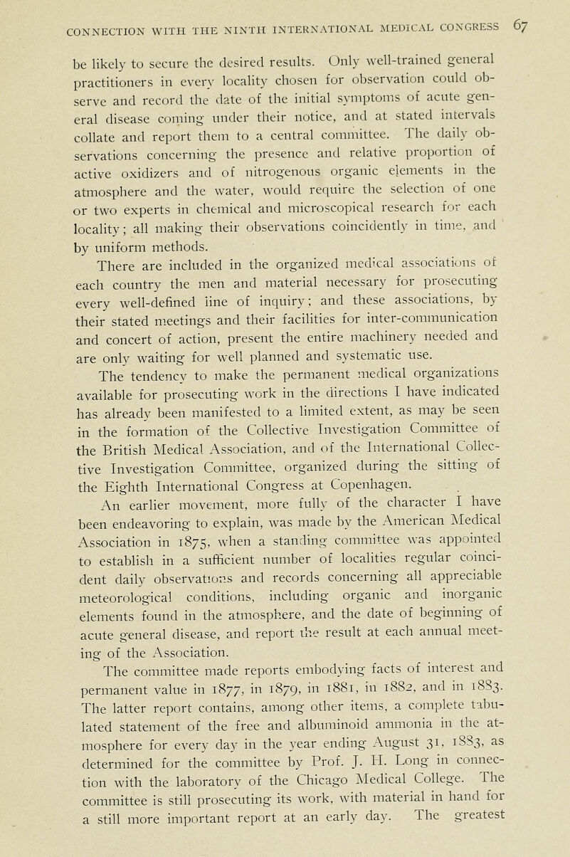 be likely to secure the desired results. Only well-trained general practitioners in every locality chosen for observation could ob- serve and record the date of the initial symptoms of acute gen- eral disease coming under their notice, and at stated intervals collate and report them to a central committee. The daily ob- servations concerning the presence and relative proportion of active oxidizers and of nitrogenous organic elements in the atmosphere and the water, would require the selection of one or two experts in chemical and microscopical research for each locality; all making their observations coincidently in time, and by uniform methods. There are included in the organized medical associations of each country the men and material necessary for prosecuting every well-defined Hne of inquiry; and these associations, by their stated meetings and their facilities for inter-communication and concert of action, present the entire machinery needed and are only waiting for well planned and systematic use. The tendency to make the permanent medical organizations available for prosecuting work in the directions I have indicated has already been manifested to a limited extent, as may be seen in the formation of the Collective Investigation Committee of the British Medical Association, and of the International Collec- tive Investigation Committee, organized during the sitting of the Eighth International Congress at Copenhagen. An earlier movement, more fully of the character I have been endeavoring to explain, was made by the American Medical Association in 1875, when a standing committee was appointed to establish in a sufficient number of localities regular coinci- dent daily observations and records concerning all appreciable meteorological conditions, including organic and inorganic elements found in the atmosphere, and the date of beginning of acute general disease, and report the result at each annual meet- ing of the Association. The committee made reports embodying facts of interest and permanent value in 1877, in 1879, in 1881, in 1882, and in 18S3. The latter report contains, among other items, a complete tabu- lated statement of the free and albuminoid ammonia in the at- mosphere for every day in the year ending August 31, 1883, as determined for the committee by Prof. J. H. Long in connec- tion with the laboratory of the Chicago Medical College. The committee is still prosecuting its work, with material in hand for a still more important report at an early day. The greatest