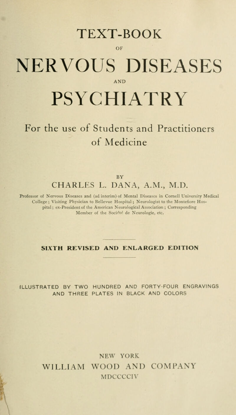 TEXT-BOOK OF NERVOUS DISEASES AND PSYCHIATRY For the use of Students and Practitioners of Medicine BY CHARLES L. DANA, A.M., M.D. Professor of Nervous Diseases and (ad interim) of Mental Diseases in Cornell University Medical College ; Visiting Physician to Bellevue Hospital; Neurologist to the Montefiore Hos- pital ; ex-President of the American Neurological Association ; Corresponding Member of the Socif'te de Neurologic, etc. SIXTH REVISED AND ENLARGED EDITION ILLUSTRATED BY TWO HUNDRED AND FORTY-FOUR ENGRAVINGS AND THREE PLATES IN BLACK AND COLORS NEW YORK WILLIAM WOOD AND COMPANY MDCCCCIV