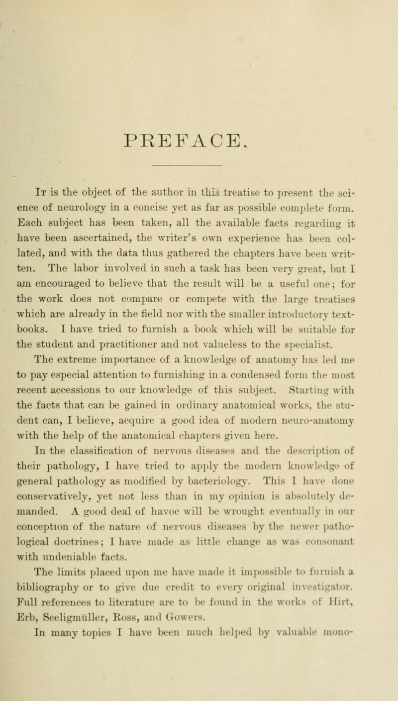 PREFACE. It is the object of the author in this treatise to present the sci- ence of neurology in a concise yet as far as possible complete form. Each subject has been taken, all the available facts regarding it have been ascertained, the writer's own experience has been col- lated, and with the data thus gathered the chapters have been writ- ten. The labor involved in such a task has been very great, but I am encouraged to believe that the result will be a useful one; for the work does not compare or compete with the large treatises which are already in the field nor with the smaller introductory text- books. I have tried to furnish a book which will be suitable for the student and practitioner and not valueless to the specialist. The extreme importance of a knowledge of anatomy has led me to pay especial attention to furnishing in a condensed form the most recent accessions to our knowledge of this subject. Starting with the facts that can be gained in ordinary anatomical works, the stu- dent can, I believe, acquire a good idea of modern neuro-anatomy with the help of the anatomical chapters given here. In the classification of nervous diseases and the description of their pathology, I have tried to apply the modern knowledge of general pathology as modified by bacteriology. This I have ilone conservatively, yet not less than in my opinion is absolutely de- manded. A good deal of havoc will be wrought eventually in our conception of the nature of nervous diseases by the newer patho- logical doctrines; I have made as little change as was consonant with undeniable facts. The limits placed upon me have made it imj)ossil)le to fiiniisli a bibliography or to give due credit to every original investigator. Full references to literature are to be found in the works of Hirt, Erb, Seeligmllller, Ross, and Gowers. In many toi)ics I have been nnich licljjed by valuable mono-