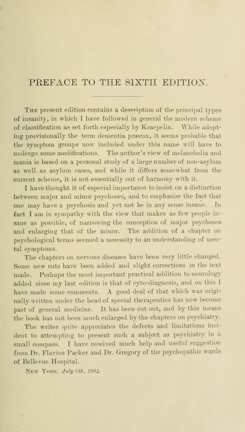 PREFACE TO THE SIXTH EDITIOX The present edition contains a description of the i)rint'i])al types of insanity, in which I have followed in general the modern scheme of classification as set forth especially by Kraepelin. While adopt- ing provisionally the term dementia prsecox, it seems probable that the symptom groups now included under this name will have to undergo some modifications. The author's view of melancholia and mania is based on a personal study of a large number of non-asylum as well as asylum cases, and while it differs somewhat from the current scheme, it is not essentially out of harmony with it. I have thought it of especial importance to insist on a distinction between nmjor and minor psychoses, and to emphasize the fact tliat one may have a psychosis and yet not be in any sense insane. In fact I am in sympathy with the view that makes as few people in- sane as possible, of narrowing the conception of major psychoses and enlarging that of the minor. The addition of a cliapter on psychological terms seemed a necessity to an understanding of men- tal symi)toms. The chapters on nervous diseases have been very little changed. Some new cuts have been added and slight corrections in the text made. Perhaps the most important practical addition to iieuroh)gy added since my last edition is that of cyto-diagnosis, and on this I have made some comments. A good deal of tluit which was urigi- nally written under the head of special therapeutics has now become part of general medicine. It has been cut out, and by this means the book has not been much enlarged by the chapters on psychiatry. The writer tpiite appreciates the defects and limitations inci- dent to attempting to present such a subject as psychiatry in a small compass. I have received much help and useful .suggestion from Dr. Flavins I'acker and Dr. (iregory of the psychopathic wards of Bellevue IIos|)ital. New Youk. .hily Hth, U>(U.