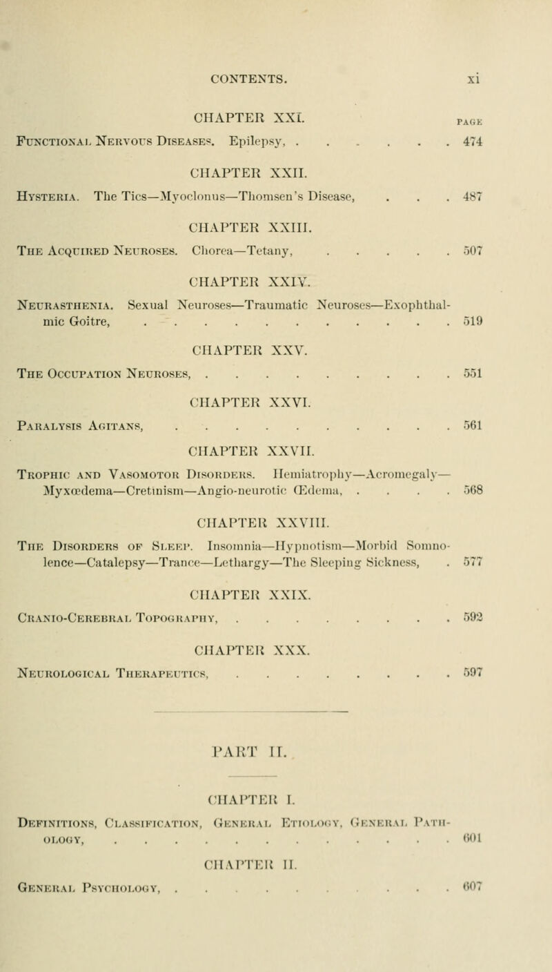 CHAPTER XXI. PAGK Functional Nervous Diseases. Epilepsy, 474 CHAPTER XXII. Hysteria. The Tics—3Iyoc;lonus—Tlionisen's Disease, . . . 487 CHAPTER XXHI. The Acquired Neuroses. Ciiorca—Tetany, 507 CHAPTER XXIV. Neurasthenia. Sexual Neuroses—Traumatic Neuroses—Exophthal- mic Goitre, 519 CHAPTER XXV. The Occupation Neuroses, 551 CHAPTER XXVI. Paralysis Aoitans, 561 CHAPTER XXVII. Trophic and Vasomotor Disorders. Hemiatrophy—Acromegaly— Myxoedema—Cretmism—Angio-neurotic (Pklema 568 CHAPTER XXVIII. The Disorders of Sleep. Insomnia—Hypnotism—Morljid Sonmo- lence—Catalepsy—Trance—Lethargy—The Sleeping Sickness, . 577 CHAPTER XXIX. Cranio-Cerebral Topography, 593 CHAPTER XXX. Neurological Therapeutics, 597 PART ir. CHAPTER I. Definitions, Classification, General ETi<)L<i(iY. General Path- ology, <><)1 CH.M'IKli n. Genhkal Psychology, ... t'OT