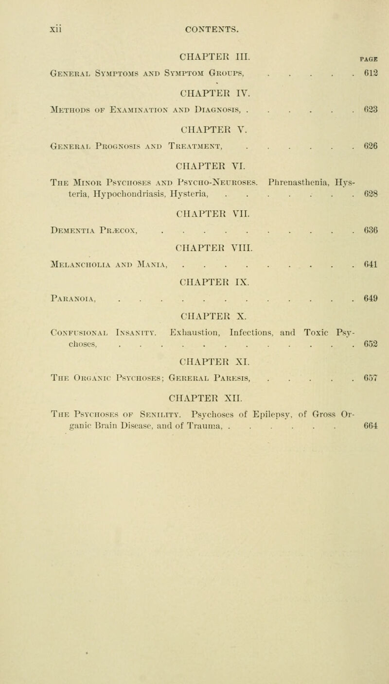 CHAPTER III. PAGE General Symptoms and Symptom Groups, 613 CHAPTER IV. Methods of Examination and Diagnosis, 623 CHAPTER V. General Prognosis and Treatment, 636 CHAPTER VI. The Minor Psychoses and Psycho-Xecroses. Plirenasthcnia, Hys- teria, Hypochondriasis, Hysteria, 638 CHAPTER VII. Dementia Pr.ecox, 636 CHAPTER VIII. Melancholia and Mania, 641 CHAPTER IX. Paranoia 649 CHAPTER X. CoNFusiONAL INSANITY. Plxliaustion, Iiifections, and Toxic Psy- choses, 652 CHAPTER XI. The Organic Psychoses; Gereral Paresis, 657 CHAPTER XII. The Psychoses of Senility. Psychoses of Epilepsy, of Gross Or- ganic Brain Disease, and of Trauma 664