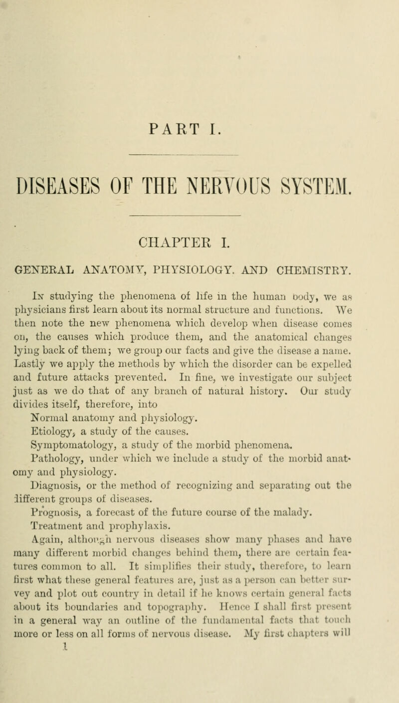 DISEASES OF THE NERVOUS SYSTEM. CHAPTER I. GENERAL ANATOMY, PHYSIOLOGY. AND CHEMISTRY. Ix studying the phenomena of life in the human Dody, we as physicians first learn about its normal structure and functions. We then note the new phenomena which develop when disease comes on, the causes which produce them, and the anatomical changes lying back of them; we group our facts and give the disease a name. Lastly we apply the methods by which the disorder can be expelled and future attacks prevented. In fine, we investigate our subject just as we do that of any branch of natural history. Our study divides itself, therefore, into Normal anatomy and physiology. Etiology, a study of the causes. Symptomatology, a study of the morbid phenomena. Pathology, under which we include a study of the morbid anat- omy and physiology. Diagnosis, or the method of recognizing and separating out the iifferent groups of diseases. Prognosis, a forecast of the future course of the malady. Treatment and prophylaxis. Again, althov-^h nervous diseases show many phases and have many different morbid clumges behind them, there are certain fea- tures common to all. It simplifies their study, therefore, to learn lirst what these general features are, just as a person can better sur- vey and plot out country in detail if he knows certain general facts about its boundaries and topograi)hy. Ilenct; I shall first present in a general way an outline of the fundamental facts that touch more or less on all forms of nervous disease. My first chapters will