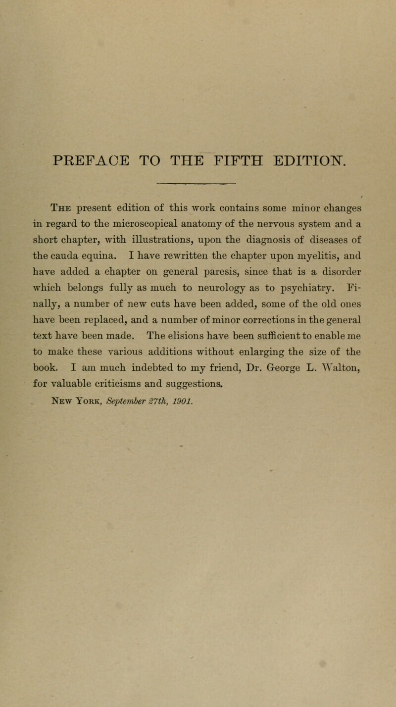 The present edition of this work contains some minor changes in regard to the microscopical anatomy of the nervous system and a short chapter, with illustrations, upon the diagnosis of diseases of the cauda equina. I have rewritten the chapter upon myelitis, and have added a chapter on general paresis, since that is a disorder which belongs fully as much to neurology as to psychiatry. Fi- nally, a number of new cuts have been added, some of the old ones have been replaced, and a number of minor corrections hi the general text have been made. The elisions have been sufficient to enable me to make these various additions without enlarging the size of the book. I am much indebted to my friend, Dr. George L. Walton, for valuable criticisms and suggestions. New York, September 27th, 1901.