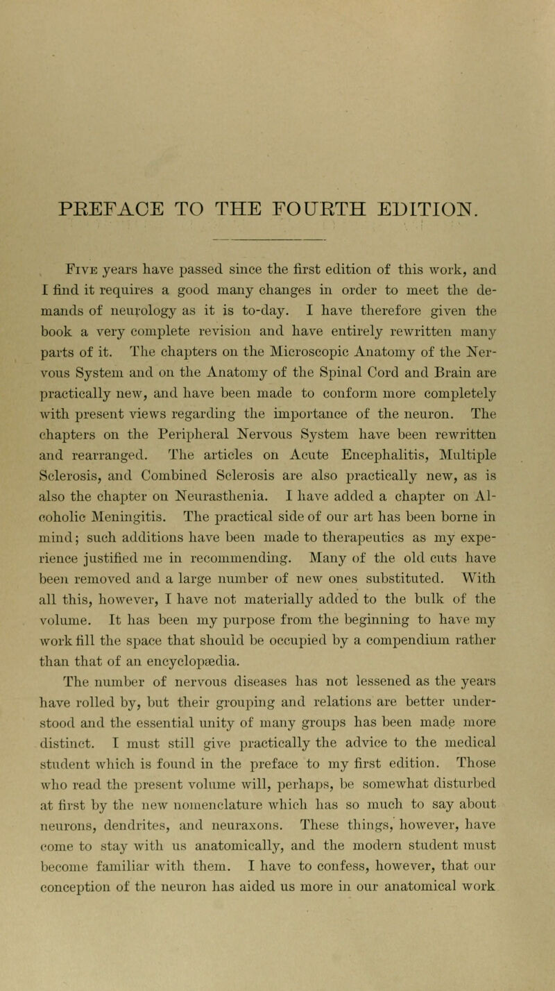 Five years have passed since the first edition of this work, and I find it requires a good many changes in order to meet the de- mands of neurology as it is to-day. I have therefore given the book a very complete revision and have entirely rewritten many parts of it. The chapters on the Microscopic Anatomy of the Ner- vous System and on the Anatomy of the Spinal Cord and Brain are practically new, and have been made to conform more completely with present views regarding the importance of the neuron. The chapters on the Peripheral Nervous System have been rewritten and rearranged. The articles on Acute Encephalitis, Multiple Sclerosis, and Combined Sclerosis are also practically new, as is also the chapter on Neurasthenia. I have added a chapter on Al- coholic Meningitis. The practical side of our art has been borne in mind; such additions have been made to therapeutics as my expe- rience justified me in recommending. Many of the old cuts have been removed and a large number of new ones substituted. With all this, however, I have not materially added to the bulk of the volume. It has been my purpose from the beginning to have my work fill the space that should be occupied by a compendium rather than that of an encyclopaedia. The number of nervous diseases has not lessened as the years have rolled by, but their grouping and relations are better under- stood and the essential unity of many groups has been made more distinct. I must still give practically the advice to the medical student which is found in the preface to my first edition. Those who read the present volume will, perhaps, be somewhat disturbed at first by the new nomenclature which has so much to say about neurons, dendrites, and neuraxons. These things, however, have come to stay with us anatomically, and the modern student must become familiar with them. I have to confess, however, that our conception of the neuron has aided us more in our anatomical work