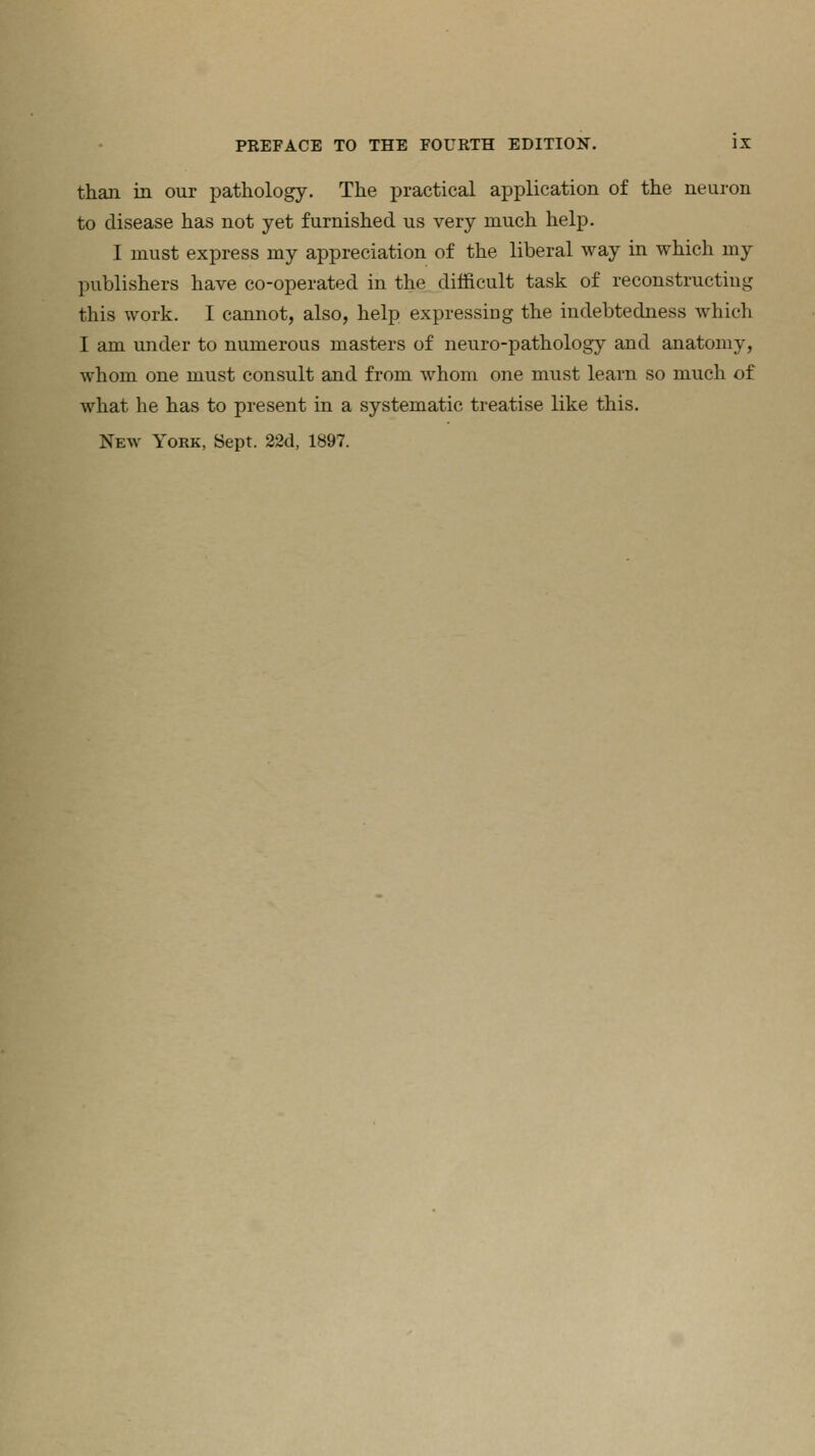 than in our pathology. The practical application of the neuron to disease has not yet furnished us very much help. I must express my appreciation of the liberal way in which my publishers have co-operated in the difficult task of reconstructing this work. I cannot, also, help expressing the indebtedness which I am under to numerous masters of neuro-pathology and anatomy, whom one must consult and from whom one must learn so much of what he has to present in a systematic treatise like this.