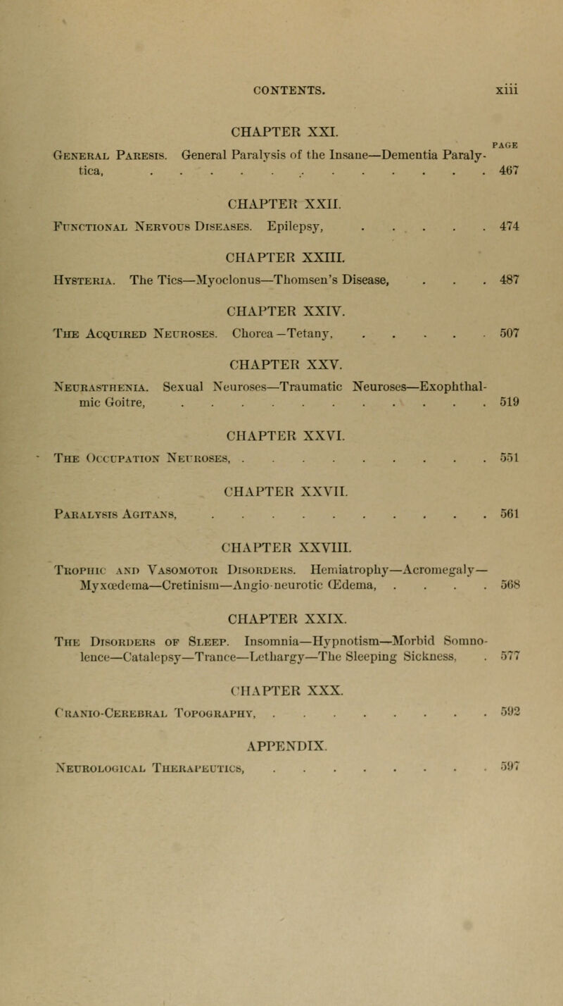 CONTENTS. Xlll CHAPTER XXI. PAGE General Paresis. General Paralysis of the Insane—Dementia Paraly- tica, 467 CHAPTER XXII. Functional Nervous Diseases. Epilepsy, 474 CHAPTER XXIII. Hysteria. The Tics—Myoclonus—Thomsen's Disease, . . . 487 CHAPTER XXIV. The Acquired Neuroses. Chorea —Tetany, 507 CHAPTER XXV. Neurasthenia. Sexual Neuroses—Traumatic Neuroses—Exophthal- mic Goitre, 519 CHAPTER XXVI The Occupation Neuroses, T>1 CHAPTER XXVII. Paralysis Agitans, 561 CHAPTER XXVIII. Tbophii \.m) Vasomotor Disorders. Hemiatrophy—Acromegaly— Myxoedema—Cretinism—Angioneurotic (Edema, .... 568 CHAPTER XXIX. The Disorders of Sleep. Insomnia—Hypnotism—Morbid Somno- lence—Catalepsy—Trance—Lethargy—The Sleeping Sickness. 577 CHAPTER XXX. Ckamo-Cerebrai. Topograph? 592 APPENDIX. Neurological Therapeutics, :>!'^
