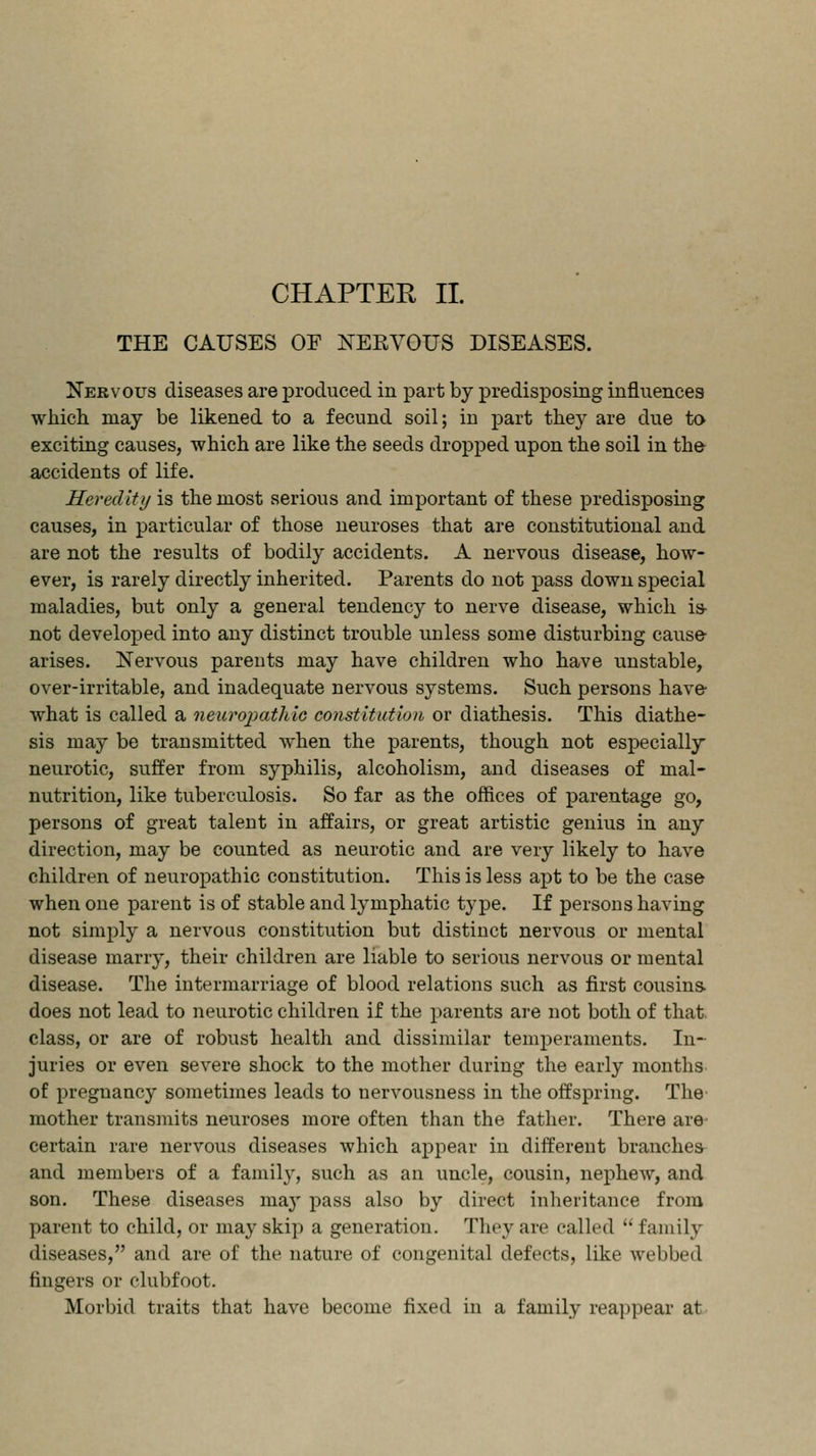 THE CAUSES OF NERVOUS DISEASES. Nervous diseases are produced in part by predisposing influences which may be likened to a fecund soil; in part they are due to exciting causes, which are like the seeds dropped upon the soil in the accidents of life. Heredity is the most serious and important of these predisposing causes, in particular of those neuroses that are constitutional and are not the results of bodily accidents. A nervous disease, how- ever, is rarely directly inherited. Parents do not pass down special maladies, but only a general tendency to nerve disease, which is not developed into any distinct trouble unless some disturbing cause- arises. Nervous parents may have children who have unstable, over-irritable, and inadequate nervous systems. Such persons have what is called a neuropathic constitution or diathesis. This diathe- sis may be transmitted when the parents, though not especially neurotic, suffer from syphilis, alcoholism, and diseases of mal- nutrition, like tuberculosis. So far as the offices of parentage go, persons of great talent in affairs, or great artistic genius in any direction, may be counted as neurotic and are very likely to have children of neuropathic constitution. This is less apt to be the case when one parent is of stable and lymphatic type. If persons having not simply a nervous constitution but distinct nervous or mental disease marry, their children are liable to serious nervous or mental disease. The intermarriage of blood relations such as first cousins does not lead to neurotic children if the parents are not both of that, class, or are of robust health and dissimilar temperaments. In- juries or even severe shock to the mother during the early months of pregnancy sometimes leads to nervousness in the offspring. The mother transmits neuroses more often than the father. There are certain rare nervous diseases which appear in different branches and members of a family, such as an uncle, cousin, nephew, and son. These diseases may pass also by direct inheritance from parent to child, or may skip a generation. They are called  family diseases, and are of the nature of congenital defects, like webbed fingers or clubfoot. Morbid traits that have become fixed in a family reappear at
