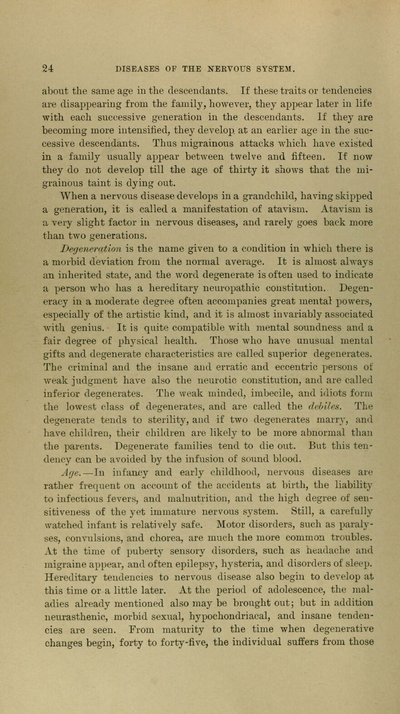 about the same age in the descendants. If these traits or tendencies are disappearing from the family, however, they appear later in life with each successive generation in the descendants. If they are becoming more intensified, they develop, at an earlier age in the suc- cessive descendants. Thus migrainous attacks which have existed in a family usually appear between twelve and fifteen. If now they do not develop till the age of thirty it shows that the mi- grainous taint is dying out. When a nervous disease develops in a grandchild, having skipped a generation, it is called a manifestation of atavism. Atavism is a very slight factor in nervous diseases, and rarely goes back more than two generations. Degeneration is the name given to a condition in which there is a morbid deviation from the normal average. It is almost always an inherited state, and the word degenerate is often used to indicate a person who has a hereditary neuropathic constitution. Degen- eracy in a moderate degree often accompanies great mental powers, especially of the artistic kind, and it is almost invariably associated with genius. It is quite compatible with mental soundness and a fair degree of physical health. Those who have unusual mental gifts and degenerate characteristics are called superior degenerates. The criminal and the insane and erratic and eccentric persons of weak judgment have also the neurotic constitution, and are called inferior degenerates. The weak minded, imbecile, and idiots form the lowest class of degenerates, and are called the debiles. The degenerate tends to sterility, and if two degenerates many, and have children, their children are likely to be more abnormal than the parents. Degenerate families tend to die out. But this ten- dency can be avoided by the infusion of sound blood. Age.—In infancy and early childhood, nervous diseases are rather frequent on account of the accidents at birth, the liability to infectious fevers, and malnutrition, and the high degree of sen- sitiveness of the yet immature nervous system. Still, a carefully watched infant is relatively safe. Motor disorders, such as paraly- ses, convulsions, and chorea, are much the more common troubles. At the time of puberty sensory disorders, such as headache and migraine appear, and often epilepsy, hysteria, and disorders of sleep. Hereditary tendencies to nervous disease also begin to develop at this time or a little later. At the period of adolescence, the mal- adies already mentioned also may be brought out; but in addition neurasthenic, morbid sexual, hypochondriacal, and insane tenden- cies are seen. From maturity to the time when degenerative changes begin, forty to forty-five, the individual suffers from those