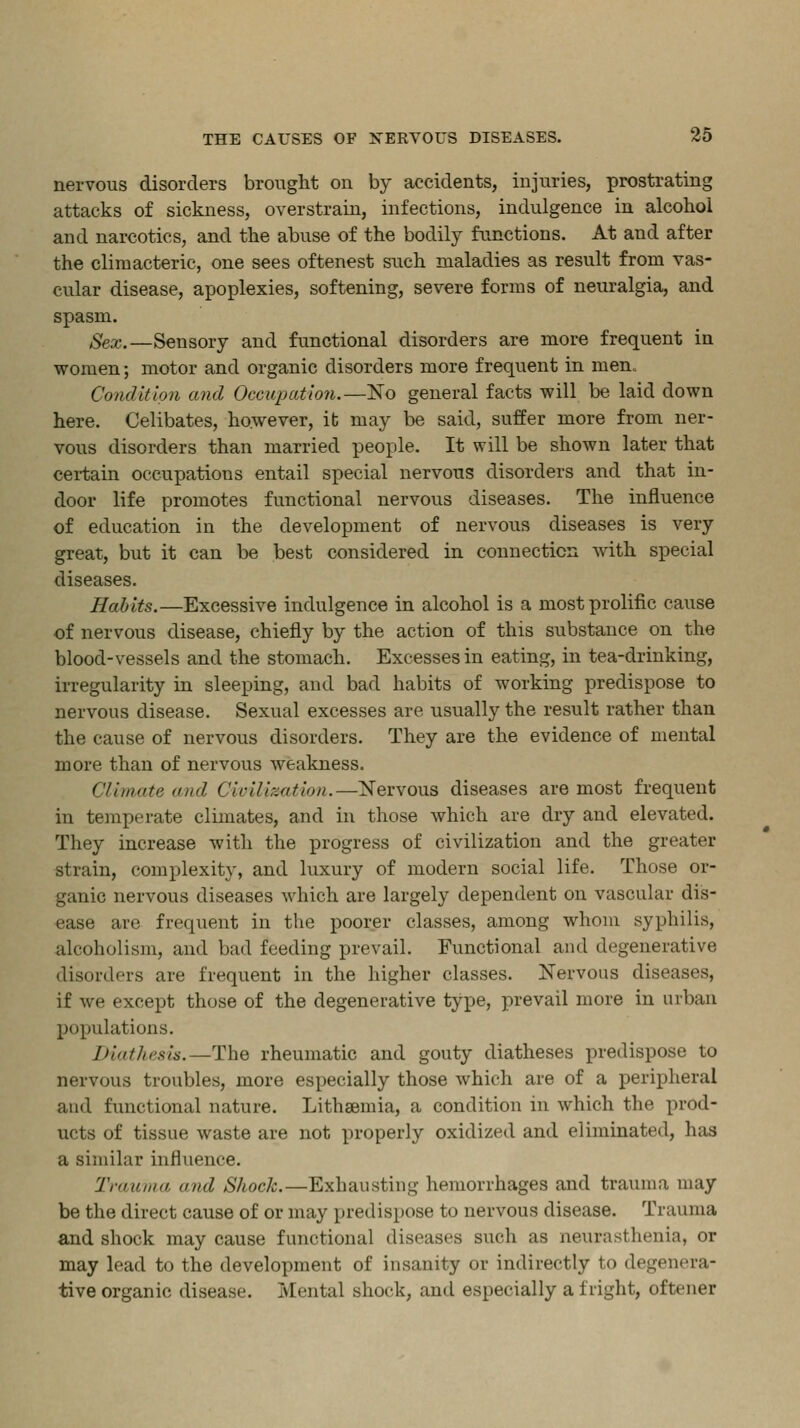 nervous disorders brought ou by accidents, injuries, prostrating attacks of sickness, overstrain, infections, indulgence in alcohoi and narcotics, and the abuse of the bodily functions. At and after the climacteric, one sees oftenest such maladies as result from vas- cular disease, apoplexies, softening, severe forms of neuralgia, and spasm. Sex.—Sensory and functional disorders are more frequent in women; motor and organic disorders more frequent in men. Condition and Occupation.—No general facts will be laid down here. Celibates, however, it may be said, suffer more from ner- vous disorders than married people. It will be shown later that certain occupations entail special nervous disorders and that in- door life promotes functional nervous diseases. The influence of education in the development of nervous diseases is very great, but it can be best considered in connection with special diseases. Habits.—Excessive indulgence in alcohol is a most prolific cause of nervous disease, chiefly by the action of this substance on the blood-vessels and the stomach. Excesses in eating, in tea-drinking, irregularity in sleeping, and bad habits of working predispose to nervous disease. Sexual excesses are usually the result rather than the cause of nervous disorders. They are the evidence of mental more than of nervous weakness. Climate and Civilization.—Nervous diseases are most frequent in temperate climates, and in those which are dry and elevated. They increase with the progress of civilization and the greater strain, complexity, and luxury of modern social life. Those or- ganic nervous diseases which are largely dependent on vascular dis- ease are frequent in the poorer classes, among whom syphilis, alcoholism, and bad feeding prevail. Functional and degenerative disorders are frequent in the higher classes. Nervous diseases, if Ave except those of the degenerative type, prevail more in urban populations. Diathesis.—The rheumatic and gouty diatheses predispose to nervous troubles, more especially those which are of a peripheral and functional nature. Lithsemia, a condition in which the prod- ucts of tissue waste are not properly oxidized and eliminated, has a similar influence. Trauma ami Shock.—Exhausting hemorrhages and trauma may be the direct cause of or may predispose to nervous disease. Trauma and shock may cause functional diseases such as neurasthenia, or may lead to the development of insanity or indirectly to degenera- tive organic disease. Mental shock, and especially a fright, oftener