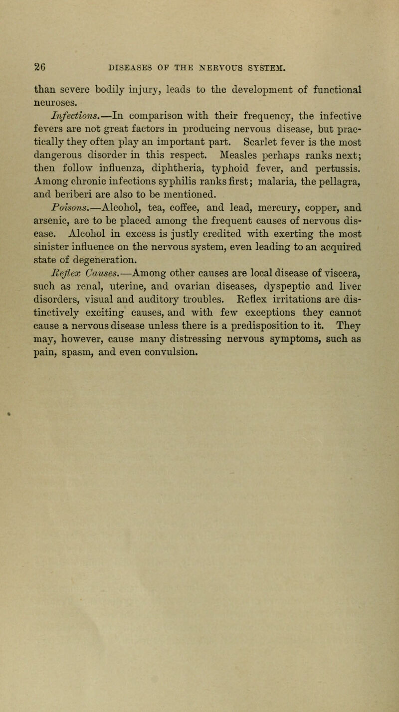 than severe bodily injury, leads to the development of functional neuroses. Infections.—In comparison with their frequency, the infective fevers are not great factors in producing nervous disease, but prac- tically they often play an important part. Scarlet fever is the most dangerous disorder in this respect. Measles perhaps ranks next; then follow influenza, diphtheria, typhoid fever, and pertussis. Among chronic infections syphilis ranks first; malaria, the pellagra, and beriberi are also to be mentioned. Poisons.—Alcohol, tea, coffee, and lead, mercury, copper, and arsenic, are to be placed among the frequent causes of nervous dis- ease. Alcohol in excess is justly credited with exerting the most sinister influence on the nervous system, even leading to an acquired state of degeneration. Reflex Causes.—Among other causes are local disease of viscera, such as renal, uterine, and ovarian diseases, dyspeptic and liver disorders, visual and auditory troubles. Keflex irritations are dis- tinctively exciting causes, and with few exceptions they cannot cause a nervous disease unless there is a predisposition to it. They may, however, cause many distressing nervous symptoms, such as pain, spasm, and even convulsion.