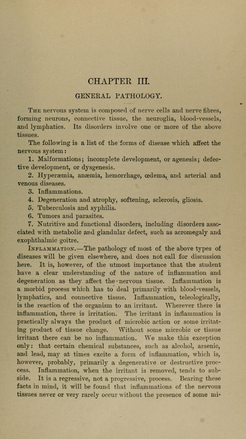 GENEEAL PATHOLOGY. The nervous system is composed of nerve cells and nerve fibres, forming neurons, connective tissue, the neuroglia, blood-vessels, and lymphatics. Its disorders involve one or more of the above tissues. The following is a list of the forms of disease which affect the nervous system: 1. Malformations; incomplete development, or agenesis; defec- tive development, or dysgenesis. 2. Hyperaemia, anaemia, hemorrhage, oedema, and arterial and venous diseases. 3. Inflammations. 4. Degeneration and atrophy, softening, sclerosis, gliosis. 5. Tuberculosis and syphilis. 6. Tumors and parasites. 7. Nutritive and functional disorders, including disorders asso- ciated with metabolic and glandular defect, such as acromegaly and exophthalmic goitre. Inflammation.—The pathology of most of the above types of diseases will be given elsewhere, and does not call for discussion here. It is, however, of the utmost importance that the student have a clear understanding of the nature of inflammation and degeneration as they affect the nervous tissue. Inflammation is a morbid process which has to deal primarily with blood-vessels, lymphatics, and connective tissue. Inflammation, teleologically, is the reaction of the organism to an irritant. Wherever there is inflammation, there is irritation. The irritant in inflammation is practically always the product of microbic action or some irritat- ing product of tissue change. Without some microbic or tissue irritant there can be no inflammation. We make this exception only: that certain chemical substances, such as alcohol, arsenic, and lead, may at times excite a form of inflammation, which is, however, probably, primarily a degenerative or destructive proc- cess. Inflammation, when the irritant is removed, tends to sub- side. It is a regressive, not a progressive, process. Bearing these facts in mind, it will be found that inflammations of the nervous tissues never or very rarely occur without the presence of some mi-