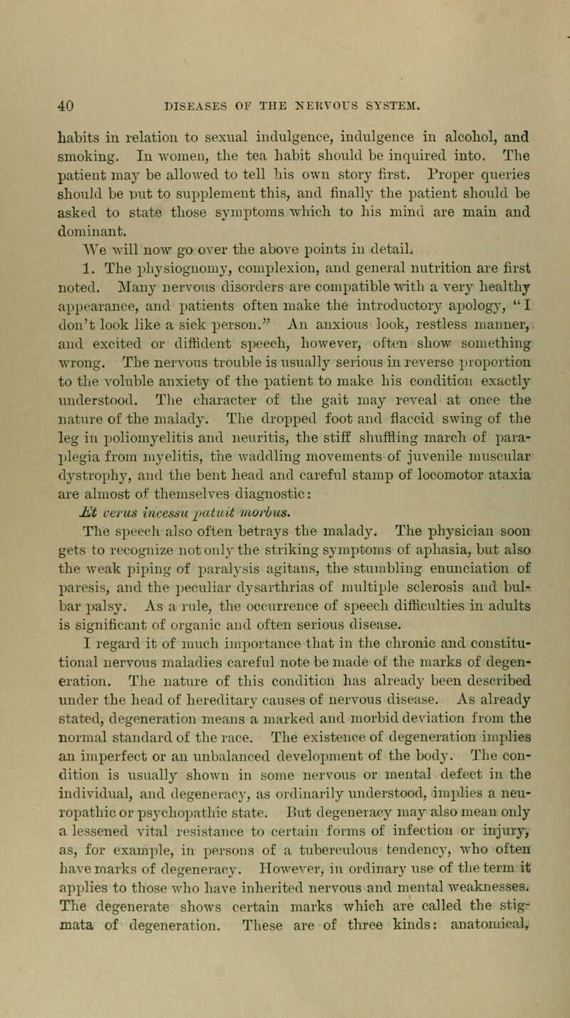 habits in relation to sexual indulgence, indulgence in alcohol, and smoking. In women, the tea habit should be inquired into. The patient may be allowed to tell his own story first. Proper queries should be put to supplement this, and finally the patient should be asked to state those symptoms which to his mind are main and dominant. We will now go over the above points in detail. 1. The physiognomy, complexion, and general nutrition are first noted. Many nervous disorders are compatible with a very healthy appearance, and patients often make the introductory apology,  I don't look like a sick person. An anxious look, restless manner, and excited or diffident speech, however, often show something wrong. The nervous trouble is usually serious in reverse proportion to the voluble anxiety of the patient to make his condition exactly understood. The character of the gait may reveal at once the nature of the malady. The dropped foot and flaccid swing of the leg in poliomyelitis and neuritis, the stiff shuffling march of para- plegia from myelitis, the waddling movements of juvenile muscular dystrophy, and the bent head and careful stamp of locomotor ataxia are almost of themselves diagnostic: J£t cents incessu jjutuit morbus. The speech also often betrays the malady. The physician soon gets to recognize not only the striking symptoms of aphasia, but also the weak piping of paralysis agitans, the stumbling enunciation of paresis, and the peculiar dysarthrias of multiple sclerosis and bul- bar palsy. As a rule, the occurrence of speech difficulties in adults is significant of organic and often serious disease. I regard it of much importance that in the chronic and constitu- tional nervous maladies careful note be made of the marks of degen- eration. The nature of this condition has already been described under the head of hereditary causes of nervous disease. As already stated, degeneration means a marked and morbid deviation from the normal standard of the race. The existence of degeneration implies an imperfect or an unbalanced development of the body. The con- dition is usually sIioavu in some nervous or mental defect in the individual, and degeneracy, as ordinarily understood, implies a neu- ropathic or psychopathic state. But degeneracy may also mean only a lessened vital resistance to certain forms of infection or injury, as, for example, in persons of a tuberculous tendency, who often have marks of degeneracy. However, in ordinary use of the term it applies to those who have inherited nervous and mental weaknesses. The degenerate shows certain marks which are called the stig- mata of degeneration. These are of three kinds: anatonii<;d,