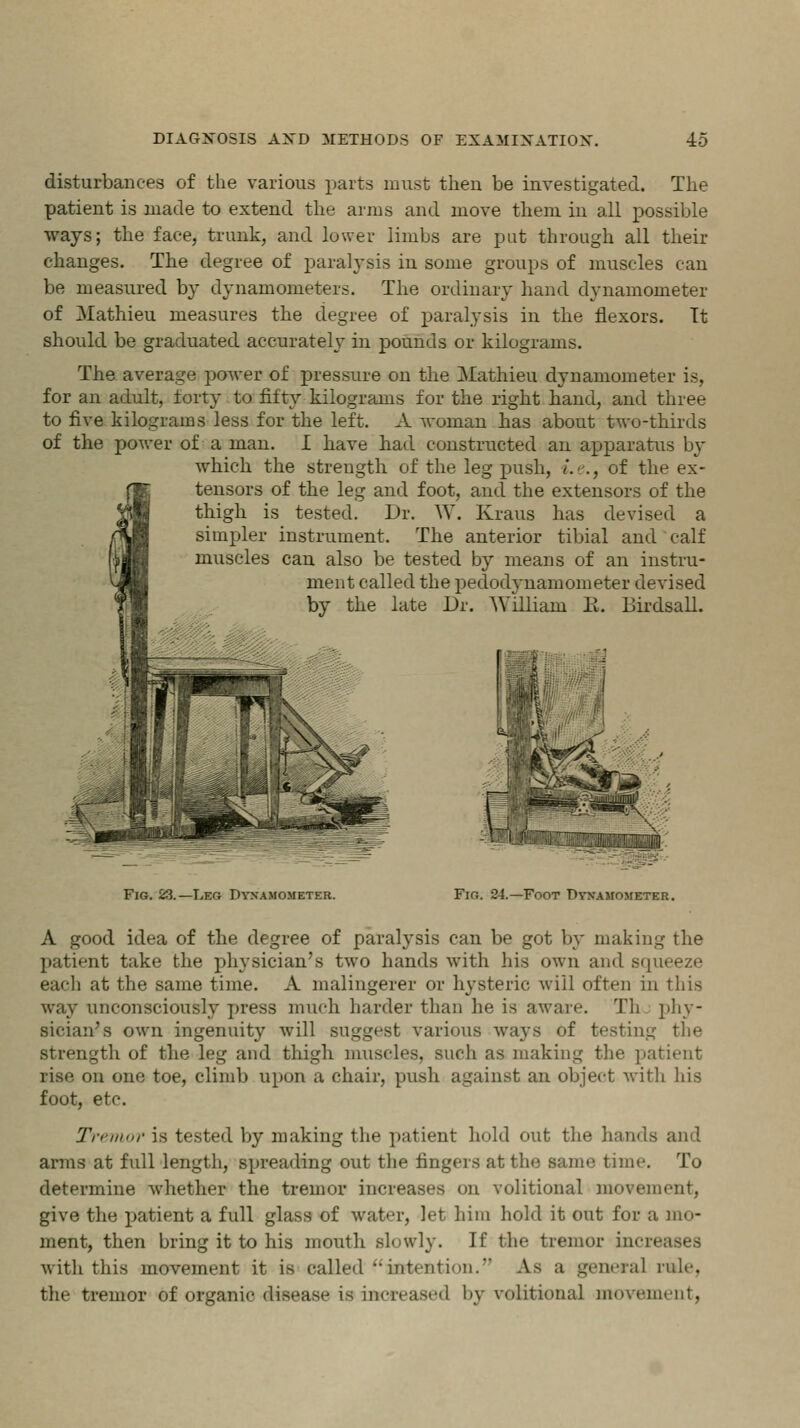 disturbances of the various parts must then be investigated. The patient is made to extend the arms and move them in all possible ways; the face, trunk, and lower limbs are put through all their changes. The degree of paralysis in some groups of muscles can be measured by dynamometers. The ordinary hand dynamometer of Mathieu measures the degree of paralysis in the flexors. Tt should be graduated accurately in pounds or kilograms. The average power of pressure on the Mathieu dynamometer is, for an adult, forty to fifty kilograms for the right band, and three to five kilograms less for the left. A woman bas about two-thirds of the power of a man. I have bad constructed an apparatus by which the strength of the leg push, i.e., of the ex- tensors of the leg and foot, and the extensors of the thigh is tested. Dr. W. Kraus has devised a simpler instrument. The anterior tibial and calf muscles can also be tested by means of an instru- ment called the pedodynamometer devised by the late Dr. William E. Birdsall. f ■m Fig. 23.—Leg Dynamometer. Fir;. 24.—Foot Dynamometer. A good idea of the degree of paralysis can be got by making the patient take the physician's two hands with his own and squeeze each at the same time. A malingerer or hysteric will often in this way unconsciously press much harder than he is aware. Th phy- sician's own ingenuity will suggest various ways of testing the strength of the leg and thigh muscles, such as making the patient rise on one toe, climb upon a chair, push against an object with his foot, etc. Tremor is tested by making the patient hold out the hands and arms at full length, spreading out the fingers at the same time. To determine whether the tremor increases on volitional movement, give the patient a full glass of water, let him hold it out for a mo- ment, then bring it to his mouth slowly. If the tremor incn with this movement it is called'intention. La a general rule. the tremor of organic disease is increased by volitional movement,