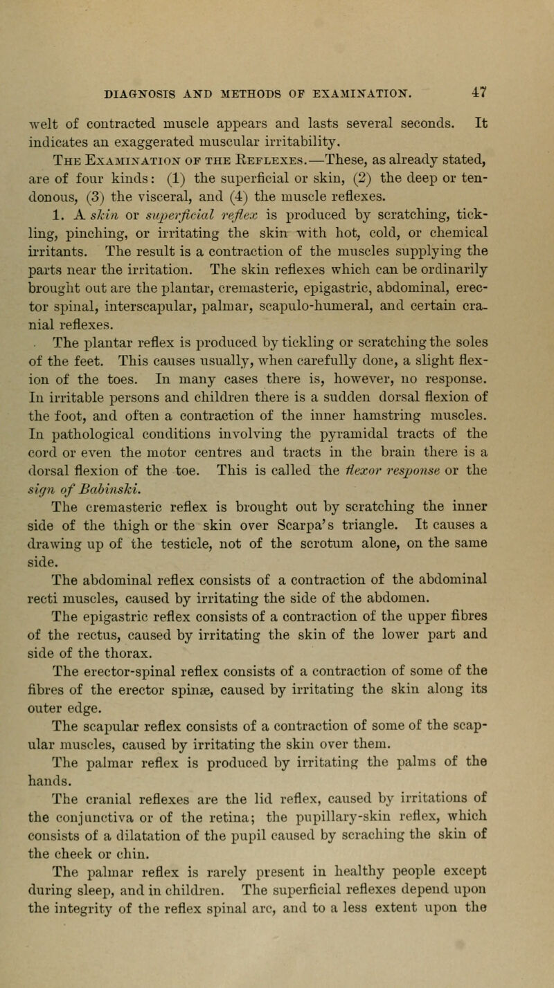 welt of contracted muscle appears and lasts several seconds. It indicates an exaggerated muscular irritability. The Examination of the Reflexes.—These, as already stated, are of four kinds: (1) the superficial or skin, (2) the deep or ten- donous, (3) the visceral, and (4) the muscle reflexes. 1. A skin or superficial reflex is produced by scratching, tick- ling, pinching, or irritating the skin with hot, cold, or chemical irritants. The result is a contraction of the muscles supplying the parts near the irritation. The skin reflexes which can be ordinarily brought out are the plantar, cremasteric, epigastric, abdominal, erec- tor spinal, interscapular, palmar, scapulo-humeral, and certain cra- nial reflexes. The plantar reflex is produced by tickling or scratching the soles of the feet. This causes usually, when carefully done, a slight flex- ion of the toes. In many cases there is, however, no response. In irritable persons and children there is a sudden dorsal flexion of the foot, and often a contraction of the inner hamstring muscles. In pathological conditions involving the pyramidal tracts of the cord or even the motor centres and tracts in the brain there is a dorsal flexion of the toe. This is called the Hexor resjjonse or the sign of Babiaski. The cremasteric reflex is brought out by scratching the inner side of the thigh or the skin over Scarpa's triangle. It causes a drawing up of the testicle, not of the scrotum alone, on the same side. The abdominal reflex consists of a contraction of the abdominal recti muscles, caused by irritating the side of the abdomen. The epigastric reflex consists of a contraction of the upper fibres of the rectus, caused by irritating the skin of the lower part and side of the thorax. The erector-spinal reflex consists of a contraction of some of the fibres of the erector spinae, caused by irritating the skin along its outer edge. The scapular reflex consists of a contraction of some of the scap- ular muscles, caused by irritating the skin over them. The palmar reflex is produced by irritating the palms of the hands. The cranial reflexes are the lid reflex, caused by irritations of the conjunctiva or of the retina; the pupillary-skin reflex, which consists of a dilatation of the pupil caused by scraching the skin of the cheek or chin. The palmar reflex is rarely present in healthy people except during sleep, and in children. The superficial reflexes depend upon the integrity of the reflex spinal arc, and to a less extent upon the