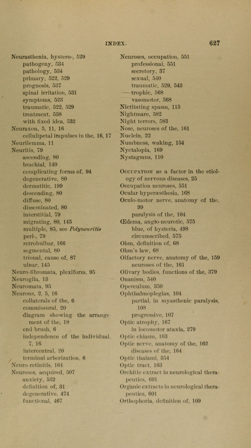Neurasthenia, hystero-, 529 pathogeny, 534 pathology, 534 primary, 522, 529 prognosis, 5:;7 spinal irritation. 531 symptoms, 523 traumatic, 522, 529 treatment, 538 with fixed idea. 532 Neuraxon, 5, 11, 16 cellulipetal impulses in the, 16, 17 Neurilemma, 11 Neuritis. 79 ascending, 80 brachial, 140 complicating forms of, 94 degenerative, 80 dermatitic, 199 descending, 80 diffuse, 80 disseminated, 80 interstitial, 79 migrating, 80, 145 multiple, 85, see Polyneuritis peri-. 79 retrobulbar, 166 segmental, 80 trional, cause of, 87 ulnar, 145 Neuro-fibromata, plexiform, 95 Neuroglia, 13 Neuromata, 95 Neurons, 2, 5, 16 collaterals of the, 6 commissural, 20 diai:ram showing the arrange mim of the, 18 end brush, 6 independence of the individual. 7, 16 intercentral, 20 terminal arborization, 6 Neuro retinitis, 164 Neuroses, acquired, 507 anxiety, 582 definition of, :!l degenerative, 474 functional, Wt Neuroses, occupation, 551 professional, 551 secretory, 37 sexual, 540 traumatic, 529, 543 trophic, 568 vasomotor, 568 Nictitating spasm, 115 Nightmare, 582 Night terrors, 583 Nose, neuroses of the, 161 Nuclein, 22 Numbness, waking, 154 Nyctalopia, 169 Nystagmus, 110 Occupation- as a factor in the etiol- ogy of nervous diseases, 25 Occupation neuroses, 551 Ocular hyperesthesia, 168 Oculo-motor nerve, anatomy of the, 99 paralysis of the, 104 (Edema, angio-neurotic, 575 blue, of hysteria, 498 circumscribed, 575 Ohm, definition of, 68 Ohm's law, 68 Olfactory nerve, anatomy of the, 159 neuroses of the, 161 Olivary bodies, functions of the, :!79 Onanism, 540 Operculum, 350 Ophthalmoplegias, 104 partial, in myasthenic paralysis, 108 progressive, 107 Optic atrophy, 107 in locomotor ataxia, 279 optic chiasm, 168 Optic nerve, anatomy <>r the, 162 diseases of the, 164 Optic thalami. :!~>l Optic tract. 163 Orchilic extract in neurological them peutics, 601 Organic extracts in neurological thera peutics, 601 Orthophoria, definition of, 109