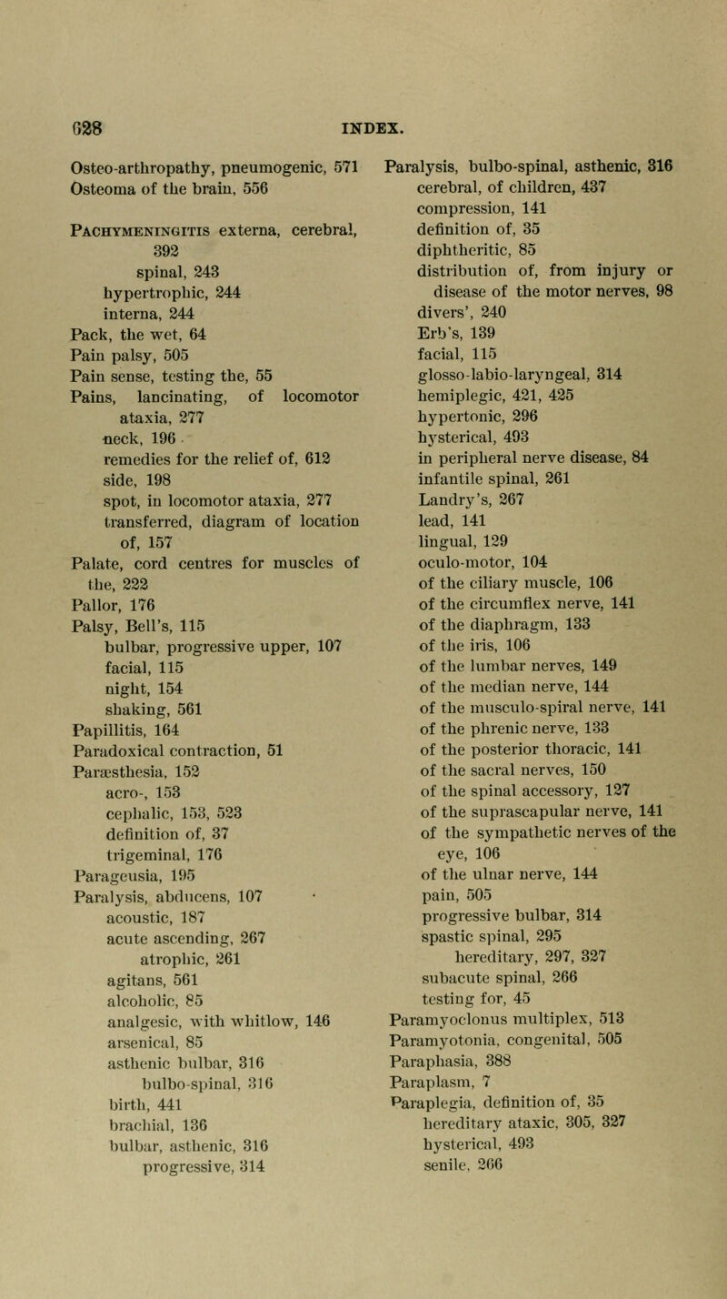 Osteoarthropathy, pneumogenic, 571 Osteoma of the brain, 556 Pachymeningitis externa, cerebral, 392 spinal, 243 hypertrophic, 244 interna, 244 Pack, the wet, 64 Pain palsy, 505 Pain sense, testing the, 55 Pains, lancinating, of locomotor ataxia, 277 •neck, 196 remedies for the relief of, 612 side, 198 spot, in locomotor ataxia, 277 transferred, diagram of location of, 157 Palate, cord centres for muscles of the, 222 Pallor, 176 Palsy, Bell's, 115 bulbar, progressive upper, 107 facial, 115 night, 154 shaking, 561 Papillitis, 164 Paradoxical contraction, 51 Paresthesia, 152 aero-, 153 cephalic, 153, 523 definition of, 37 trigeminal, 176 Parageusia, 195 Paralysis, abducens, 107 acoustic, 187 acute ascending, 267 atrophic, 261 agitans, 561 alcoholic, 85 analgesic, with whitlow, 146 arsenical, 85 asthenic bulbar, 316 bulbospinal, 316 birth, 441 brachial, 136 bulbar, asthenic, 316 progressive, 314 Paralysis, bulbo-spinal, asthenic, 316 cerebral, of children, 437 compression, 141 definition of, 35 diphtheritic, 85 distribution of, from injury or disease of the motor nerves, 98 divers', 240 Erb's, 139 facial, 115 glosso-labio-laryngeal, 314 hemiplegic, 421, 425 hypertonic, 296 hysterical, 493 in peripheral nerve disease, 84 infantile spinal, 261 Landry's, 267 lead, 141 lingual, 129 oculo-motor, 104 of the ciliary muscle, 106 of the circumflex nerve, 141 of the diaphragm, 133 of the iris, 106 of the lumbar nerves, 149 of the median nerve, 144 of the musculo-spiral nerve, 141 of the phrenic nerve, 133 of the posterior thoracic, 141 of the sacral nerves, 150 of the spinal accessory, 127 of the suprascapular nerve, 141 of the sympathetic nerves of the eye, 106 of the ulnar nerve, 144 pain, 505 progressive bulbar, 314 spastic spinal, 295 hereditary, 297, 327 subacute spinal, 266 testing for, 45 Paramyoclonus multiplex, 513 Paramyotonia, congenital, 505 Paraphasia, 388 Paraplasm, 7 Paraplegia, definition of, 35 hereditary ataxic, 305, 327 hysterical, 493 senile, 266