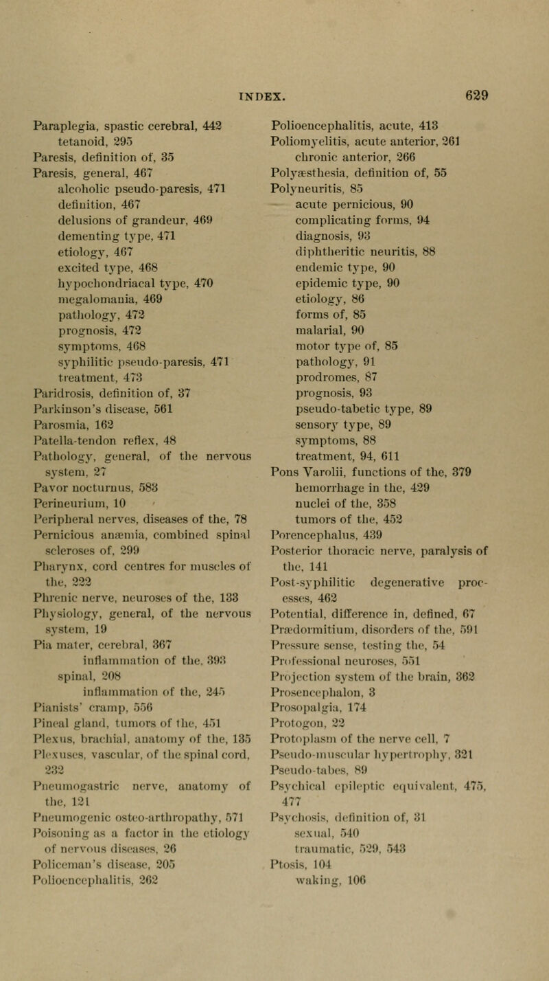 Paraplegia, spastic cerebral, 442 tetanoid, 295 Paresis, definition of, 35 Paresis, general, 467 alcoholic pseudo-paresis, 471 definition, 467 delusions of grandeur, 469 dementing type, 471 etiology, 467 excited type, 468 hypochondriacal type, 470 megalomania, 469 pathology, 472 prognosis, 472 symptoms, 468 syphilitic pseudo-paresis, 471 treatment, 478 Paridrosis, definition of, 37 Parkinson's disease, 561 Parosmia, 162 Patella-tendon reflex, 48 Pathology, general, of the nervous system. 27 Pavor aocturnus, 583 Perineurium, 10 Peripheral nerves, diseases of the, 78 Pernicious anaemia, combined spinal scleroses of. 29!) Pharynx, cord centres for muscles of tlie. 222 Phrenic nerve, neuroses of the, 133 Physiology, general, of the nervous system, 19 Pia mater, cerebral, 367 inflammation <>t the. 893 spinal. 'Jos inflammation of the, 345 Pianists' cramp. 556 Pineal gland, tumors of the, 151 Plexus, brachial, anatomy of the, 135 Plexuses, vascular, of the spinal cord. 2:52 Pneumogastric nerve, anatomy of the. L21 Pnenmogenic osteo arthropathy, 571 Poisoning as a factor in the etiology of nervous diseases 26 Policeman's disease, 205 Polioencephalitis. 262 Polioencephalitis, acute, 413 Poliomyelitis, acute anterior, 261 chronic anterior, 266 Polyasthesia, definition of, 55 Polyneuritis, 85 acute pernicious, 90 complicating forms, 94 diagnosis, 93 diphtheritic neuritis, 88 endemic type, 90 epidemic type, 90 etiology, 86 forms of, 85 malarial, 90 motor type of, 85 pathology, 91 prodromes, 87 prognosis, 93 pseudo-tabetic type, 89 sensory type, 89 symptoms, 88 treatment, 94, 611 Pons Varolii, functions of the, 379 hemorrhage in the, 429 nuclei of the, 358 tumors of the, 452 Porcncephalus, 439 Posterior thoracic nerve, paralysis of the, 141 Post-syphilitic degenerative proc- esses, 462 Potential, difference in, defined. 67 Praedormitium, disorders of the. 591 Pressure sense, testing the. 54 Professional neuroses. 551 Projection system of the brain, 362 Prosencephalon, 3 Prosopalgia, 174 Protogon, 22 Protoplasm of the nerve cell. T Pseudo-muscular hypertrophy, 321 Pseudo tabes. 89 Psychical epileptic equivalent, 475, 177 Psychosis, definition of, :!l sexual, 540 traumatic, 529, 543 PtoMS, 104 waking, 106
