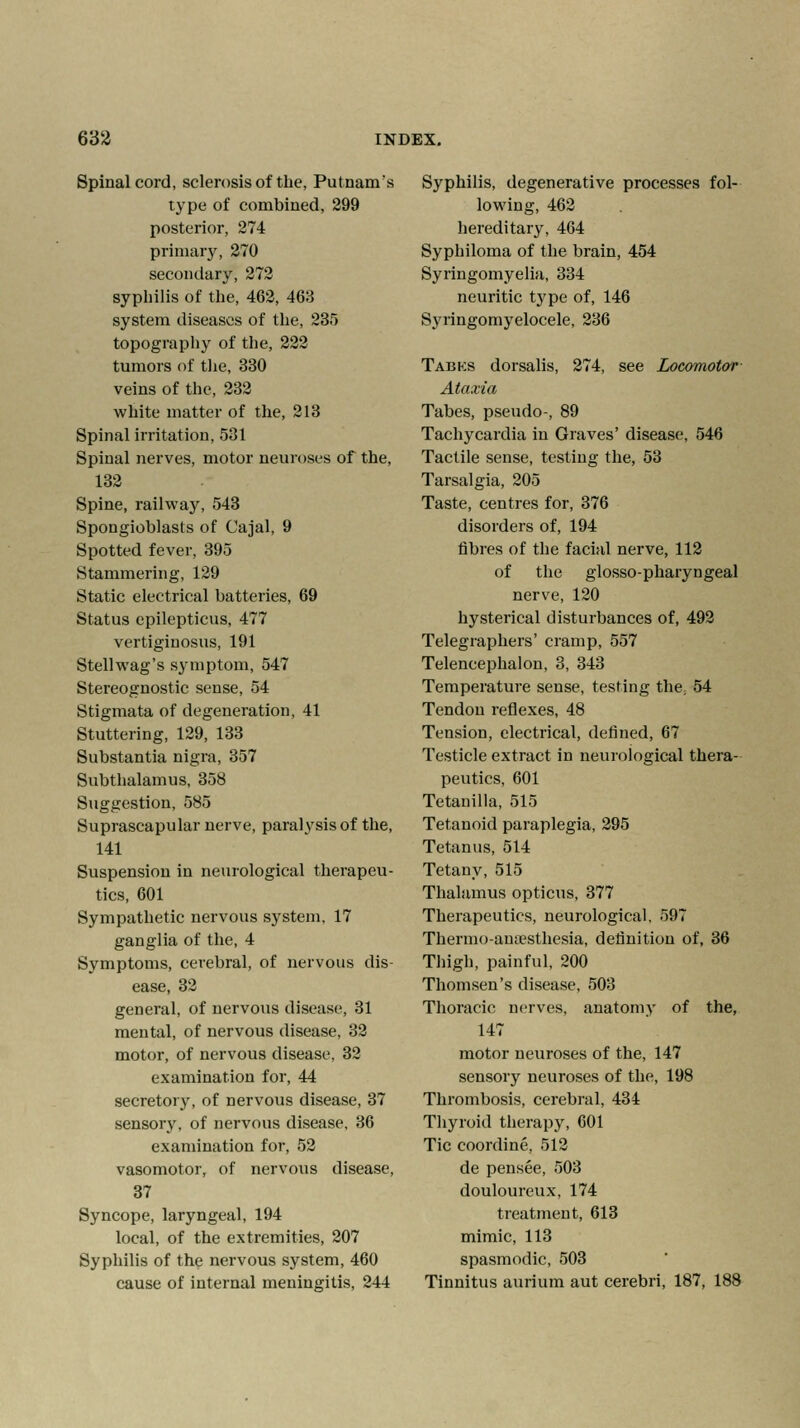 Spinal cord, sclerosis of the, Putnam's type of combined, 299 posterior, 274 primary, 270 secondary, 272 syphilis of the, 462, 468 system diseases of the, 235 topography of the, 222 tumors of the, 330 veins of the, 232 white matter of the, 213 Spinal irritation, 531 Spinal nerves, motor neuroses of the, 132 Spine, railway, 543 Spongioblasts of Cajal, 9 Spotted fever, 395 Stammering, 129 Static electrical batteries, 69 Status epilepticus, 477 vertiginosus, 191 Stellwag's symptom, 547 Stereognostic sense, 54 Stigmata of degeneration, 41 Stuttering, 129, 133 Substantia nigra, 357 Subthalamus, 358 Suggestion, 585 Suprascapular nerve, paralysis of the, 141 Suspension in neurological therapeu- tics, 601 Sympathetic nervous system, 17 ganglia of the, 4 Symptoms, cerebral, of nervous dis- ease, 32 general, of nervous disease, 31 mental, of nervous disease, 32 motor, of nervous disease, 32 examination for, 44 secretory, of nervous disease, 37 sensory, of nervous disease, 36 examination for, 52 vasomotor, of nervous disease, 37 Syncope, laryngeal, 194 local, of the extremities, 207 Syphilis of the nervous system, 460 cause of internal meningitis, 244 Syphilis, degenerative processes fol- lowing, 462 hereditary, 464 Syphiloma of the brain, 454 Syringomyelia, 334 neuritic type of, 146 Syringomyelocele, 236 Tabks dorsalis, 274, see Locomotor Ataxia Tabes, pseudo-, 89 Tachycardia in Graves' disease, 546 Tactile sense, testing the, 53 Tarsalgia, 205 Taste, centres for, 376 disorders of, 194 fibres of the facial nerve, 112 of the glosso-pharyngeal nerve, 120 hysterical disturbances of, 492 Telegraphers' cramp, 557 Telencephalon, 3, 343 Temperature sense, testing the; 54 Tendon reflexes, 48 Tension, electrical, defined, 67 Testicle extract in neurological thera- peutics, 601 Tetanilla, 515 Tetanoid paraplegia, 295 Tetanus, 514 Tetany, 515 Thalamus opticus, 377 Therapeutics, neurological, 597 Thermoanesthesia, definition of, 36 Thigh, painful, 200 Thomsen's disease, 503 Thoracic nerves, anatomy of the, 147 motor neuroses of the, 147 sensory neuroses of the, 198 Thrombosis, cerebral, 434 Thyroid therapy, 601 Tic coordine, 512 de pensee, 503 douloureux, 174 treatment, 613 mimic, 113 spasmodic, 503 Tinnitus aurium aut cerebri, 187, 188