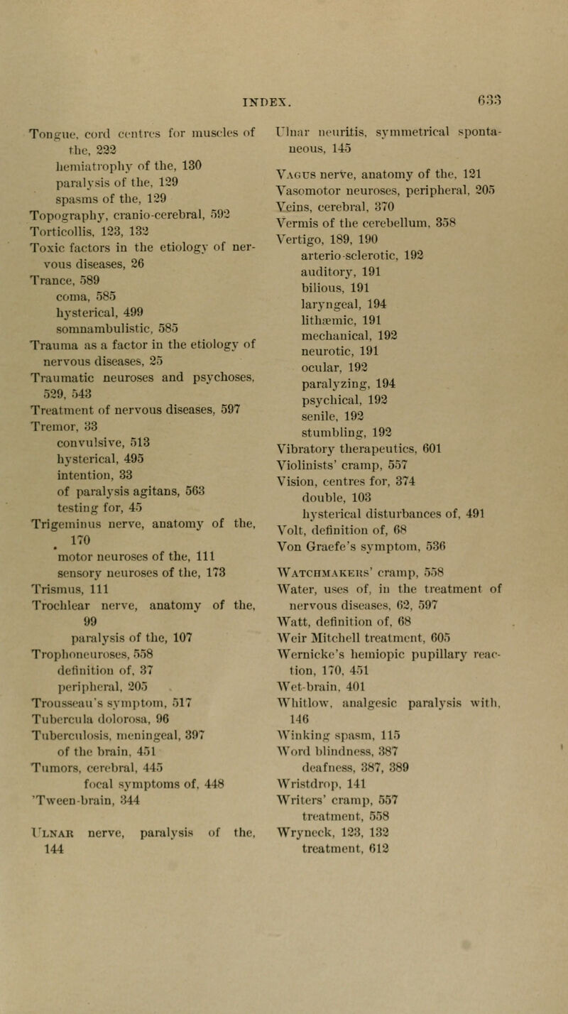 6! Tongue, cord centres for muscles of the, 222 hemiatrophy of the, 130 paralysis of the. 129 spasms of the, 129 Topography, craniocerebral, 592 Torticollis, 123, 132 Toxic factors in the etiology of ner- vous diseases, 26 Trance, 589 coma, 585 hysterical, 499 somnambulistic, 585 Trauma as a factor in the etiology of nervous diseases, 25 Traumatic neuroses and psychoses, 529, 543 Treatment of nervous diseases, 597 Tremor, 33 convulsive, 513 hysterical, 495 intention, 33 of paralysis agitans, 563 testing for, 45 Trigeminus nerve, anatomy of the, 170 motor neuroses of the, 111 sensory neuroses of the, 173 Trismus, 111 Trochlear nerve, anatomy of the, 99 paralysis of tlie, 107 Trophoneuroses. 658 definition of, 37 peripheral, 205 Trousseau's symptom, 517 Tubercula dolorosa, 96 Tuberculosis, meningeal, 397 of the brain. 451 Tumors, cerebral, 445 focal symptoms of, 448 'Tween-brain, 344 1'lnak nerve, paralysis of the. 144 Ulnar neuritis, symmetrical sponta- neous, 145 Vagus nerve, anatomy of the. 121 Vasomotor neuroses, peripheral, 205 Veins, cerebral, 370 Vermis of the cerebellum. 35H Vertigo, 189, 190 arterio sclerotic, 192 auditory, 191 bilious. 191 laryngeal, 194 lithamric, 191 mechauical, 192 neurotic, 191 ocular, 192 paralyzing, 194 psychical, 192 senile, 192 stumbling, 192 Vibratory therapeutics, 601 Violinists' cramp, 557 Vision, centres for, 374 double, 103 hysterical disturbances of, 491 Volt, definition of, 68 Von Graefe's symptom, 536 Watchmakers' cramp, 558 Water, uses of, in the treatment of nervous diseases, 62, 597 Watt, definition of, 68 Weir Mitchell treatment. 605 Wernicke's hemiopic pupillary reac- tion, 170, 451 Wet-brain, 401 Whitlow, analgesic paralysis with, 146 Winking spasm, 115 Word blindness, 387 deafness, 387, 389 Wristdrop, 141 Writers' cramp, 557 treatment, 558 Wryneck. 123. 132 treatment, 612