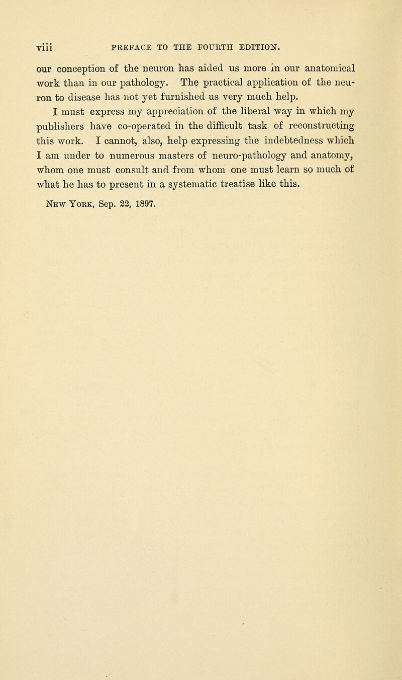 our conception of the neuron has aided us more in our anatomical work than in our pathology. The practical application of the neu- ron to disease has not yet furnished us very much help. I must express my appreciation of the liberal way in which my publishers have co-operated in the difficult task of reconstructing this work. I cannot, also, help expressing the indebtedness which I am under to numerous masters of neuro-pathology and anatomy, whom one must consult and from whom one must learn so much of what he has to present in a systematic treatise like this. New Yoek, Sep. 22, 1897.