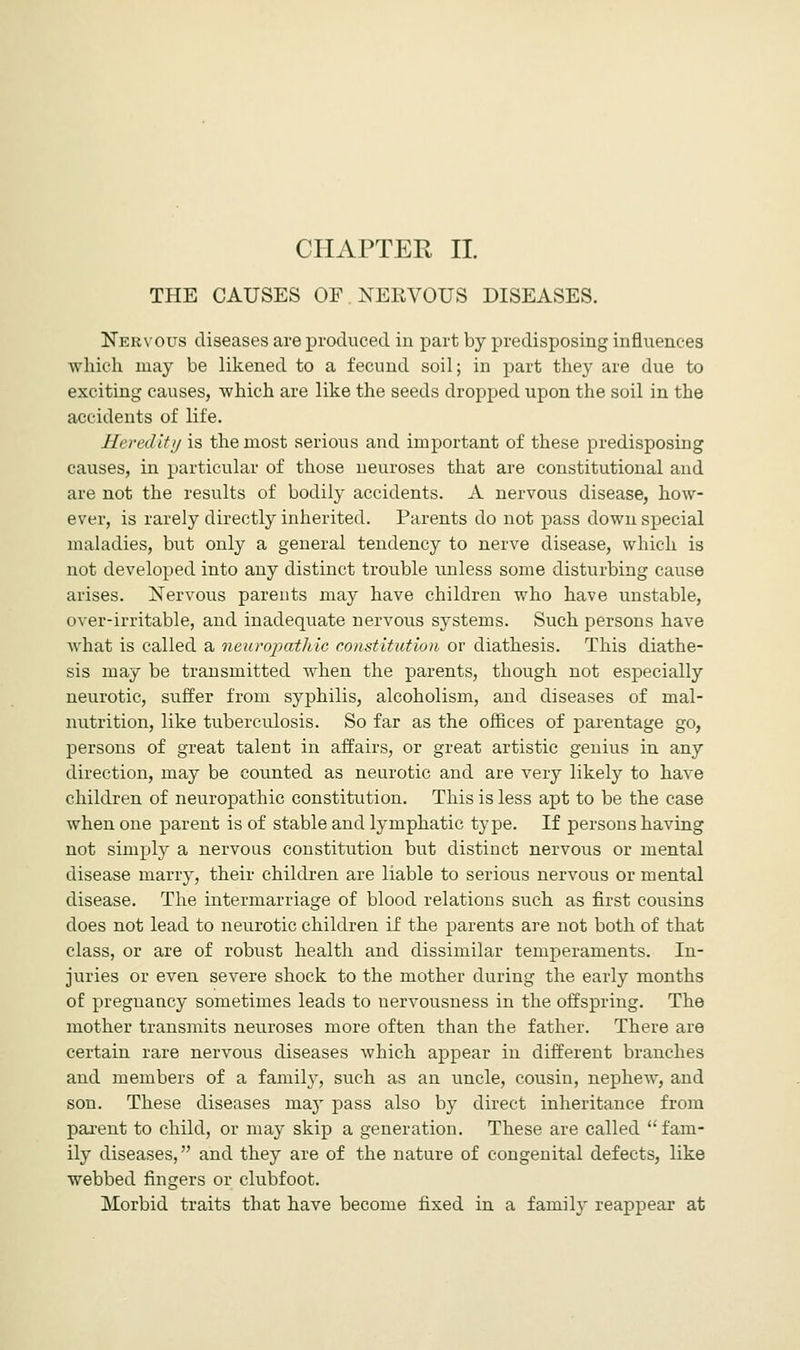 THE CAUSES OF .NERVOUS DISEASES. Nervous diseases are produced in part by predisposing influences which may be likened to a fecund soil; in part they are due to exciting causes, which are like the seeds dropped upon the soil in the accidents of life. Heredity is the most serious and important of these predisposing causes, in particular of those neuroses that are constitutional and are not the results of bodily accidents. A nervous disease, how- ever, is rarely directly inherited. Parents do not pass down special maladies, but only a general tendency to nerve disease, which is not developed into any distinct trouble unless some disturbing cause arises. Nervous parents may have children who have unstable, over-irritable, and inadequate nervous systems. Such persons have what is called a neuropathic constitution or diathesis. This diathe- sis may be transmitted when the parents, though not especially neurotic, suffer from syphilis, alcoholism, and diseases of mal- nutrition, like tuberculosis. So far as the offices of parentage go, persons of great talent in affairs, or great artistic genius in any direction, may be counted as neurotic and are very likely to have children of neuropathic constitution. This is less apt to be the case when one parent is of stable and lymphatic type. If persons having not simply a nervous constitution but distinct nervous or mental disease marry, their children are liable to serious nervous or mental disease. The intermarriage of blood relations such as first cousins does not lead to neurotic children if the parents are not both of that class, or are of robust health and dissimilar temperaments. In- juries or even severe shock to the mother during the early months of pregnancy sometimes leads to nervousness in the offspring. The mother transmits neuroses more often than the father. There are certain rare nervous diseases which appear in different branches and members of a family, such as an uncle, cousin, nephew, and son. These diseases majT pass also by direct inheritance from parent to child, or may skip a generation. These are called fam- ily diseases, and they are of the nature of congenital defects, like webbed fingers or clubfoot. Morbid traits that have become fixed in a family reappear at