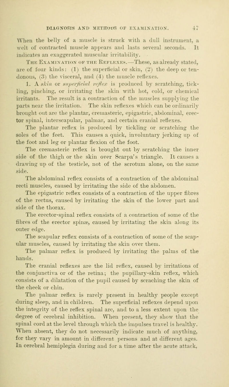 When the belly of a muscle is struck with a lull Instrument, a welt of contracted muscle appears ami lasts several seconds. It indicates an exaggerated muscular irritability. The Examination of the Reflexes.—These, as already stated, are of tour kinds: (1) the superficial or skin, (2) the deep or ten- donous, (3) the visceral, and (4) the muscle reflexes. 1. A. skin or superficial reflex is produced by scratching, tick- Ling, pinching, or irritating the skin with hot, cold, or chemical irritants. The result is a contraction of the muscles supplying the parts near the irritation. The skin reflexes which can be ordinarily brought out are the plantar, cremasteric, epigastric, abdominal, erec- tor spinal, interscapular, palmar, and certain cranial reflexes. The plantar reflex is produced by tickling or scratching the soles of the feet. This causes a quick, involuntary jerking up of the foot and leg or plantar flexion of the foot. The cremasteric reflex is brought out by scratching the inner side of the thigh or the skin over Scarpa's triangle. It causes a drawing up of the testicle, not of the scrotum alone, on the same side. The abdominal reflex consists of a contraction of the abdominal recti muscles, caused by irritating the side of the abdomen. The epigastric reflex consists of a contraction of the upper fibres of the rectus, caused by irritating the skin of the lower part and side of the thorax. The erector-spinal reflex consists of a contraction of some of the fibres of the erector spinse, caused by irritating the skin along its outer edge. The scapular reflex consists of a contraction of some of the scap- ular muscles, caused by irritating the skin over them. The palmar reflex is produced by irritating the palms of the hands. The cranial reflexes are the lid reflex, caused by irritations of the conjunctiva or of the retina; the pupillary-skin reflex, which consists of a dilatation of the pupil caused by scraching the skin of the cheek or chin. The palmar reflex is rarely present in healthy people except during sleep, and in children. The superficial reflexes depend upon the integrity of the reflex spinal arc, and to a less extent upon the degree of cerebral inhibition. When present, they show that the spinal cord at the level through which the impulses travel is healthy. When absent, they do not necessarily indicate much of anything, for they vary in amount in different persons and at different ages. In cerebral hemiplegia during and for a time after the acute attack,