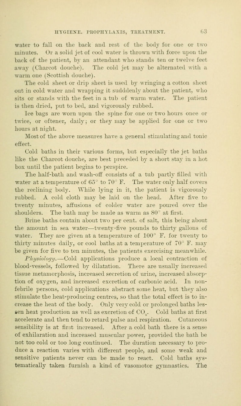 water to fall on the back and rest of the body for one or two minutes. Or a solid jet of cool water is thrown with force upon the bark of the patient, by an attendant who stands ten or twelve feet away (Charcot douche). The cold jet may be alternated with a warm one (Scottish douche). The cold sheet or drip sheet is used by wringing a cotton sheet out in cold water and wrapping it sudddeuly about the patient, who sits or stands with the feet in a tub of warm water. The patient is then dried, put to bed, and vigorously rubbed. Ice bags are worn upon the spine for one or two hours once or twice, or oftener, daily; or they may be applied for one or two hours at night. Most of the above measures have a general stimulating and tonic effect. Cold baths in their various forms, but especially the jet baths like the Charcot douche, are best preceded by a short stay in a hot box until the patient begins to perspire. The half-bath and wash-off consists of a tub partly filled with water at a temperature of 65° to 70° F. The water only half covers the reclining body. While lying in it, the patient is vigorously rubbed. A cold cloth may be laid on the head. After five to twenty minutes, affusions of colder water are poured over the shoulders. The bath may be made as warm as SO' at first. Brine baths contain about two per cent, of salt, this being about the amount in sea water—twenty-five pounds to thirty gallons of water. They are given at a temperature of 100° F. for twenty to thirty minutes daily, or cool baths at a temperature of 70° F. may be given for five to ten minutes, the patients exercising meanwhile. Pltysiology.—Cold applications produce a local contraction of blood-vessels, followed by dilatation. There are usually increased tissue metamorphosis, increased secretion of urine, increased absorp- tion of oxygen, and increased excretion of carbonic acid. In non- febrile persons, cold applications abstract some heat, but they also stimulate the heat-producmg centres, so that the total effect is to in- crease the heat of the body. Only very cold or prolonged baths les- sen heat production as well as excretion of CO„. Cold baths at first accelerate and then tend to retard pulse and respiration. Cutaneous sensibility is at first increased. After a cold bath there is a sense of exhilaration and increased muscular power, provided the bath be not too cold or too long continued. The duration necessary to pro- duce a reaction varies with different people, and some weak and sensitive patients never can be made to react. Cold baths sys- tematically taken furnish a kind of vasomotor gymnastics. The