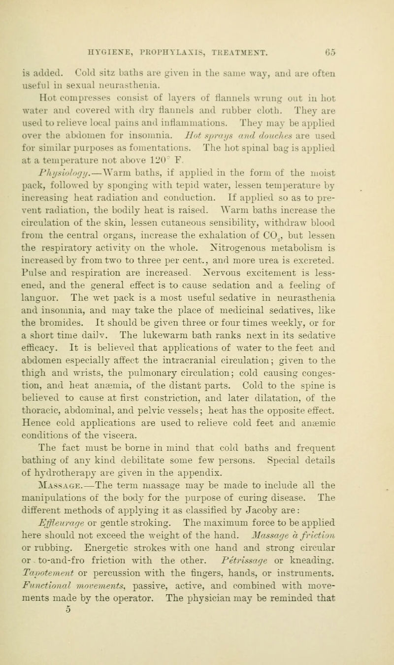 is added. Cold sitz baths are given in the same way, and are often useful in sexual neurasthenia. Hot compresses consist of layers of flannels wrung out in hot water and covered with dry flannels and rubber cloth. They are to relieve local pains and inflammations. They may be applied over the abdomen for insomnia. Hot sprays <ni<l douches are for similar purposes as fomentations. The hot spinal bag is applied at a temperature not above 120 V Physiology. — Warm baths, if applied in the form of the moist pack, followed by sponging with tepid water, lessen temperature by increasing heat radiation and conduction. If applied so as to pre- vent radiation, the bodily heat is raised. Warm baths increase the circulation of the skin, lessen cutaneous sensibility, withdraw blood from the central organs, increase the exhalation of CO.,, but lessen the respiratory activity on the whole. Nitrogenous metabolism is increased by from two to three per cent., and more urea is excreted. Pulse and respiration are increased. Xervous excitement is less- ened, and the general effect is to cause sedation and a feeling of languor. The wet pack is a most useful sedative in neurasthenia and insomnia, and may take the place of medicinal sedatives, like the bromides. It should be given three or four times weekly, or for a short time dailv. The lukewarm bath ranks next in its sedative efficacy. It is believed that applications of water to the feet and abdomen especially affect the intracranial circulation; given to the thigh and wrists, the pulmonary circulation; cold causing conges- tion, and heat anaemia, of the distant parts. Cold to the spine is believed to cause at first constriction, and later dilatation, of the thoracic, abdominal, and pelvic vessels; heat has the opposite effect. Hence cold applications are used to relieve cold feet and anaemic conditions of the viscera. The fact must be borne in mind that cold baths and frequent bathing of any kind debilitate some few persons. Special details of hydrotherapy are given in the appendix. Massage.—The term massage may be made to include all the manipulations of the body for the purpose of curing disease. The different methods of applying it as classified by Jacoby are: Effleurage or gentle stroking. The maximum force to be applied here should not exceed the weight of the hand. Massage afri or rubbing. Energetic strokes with one hand and strong circular or to-and-fro friction with the other. Petrissage or kneading. Tapotement or percussion with the fingers, hands, or instruments. Functional movements, passive, active, and combined with move- ments made by the operator. The physician may be reminded that 5