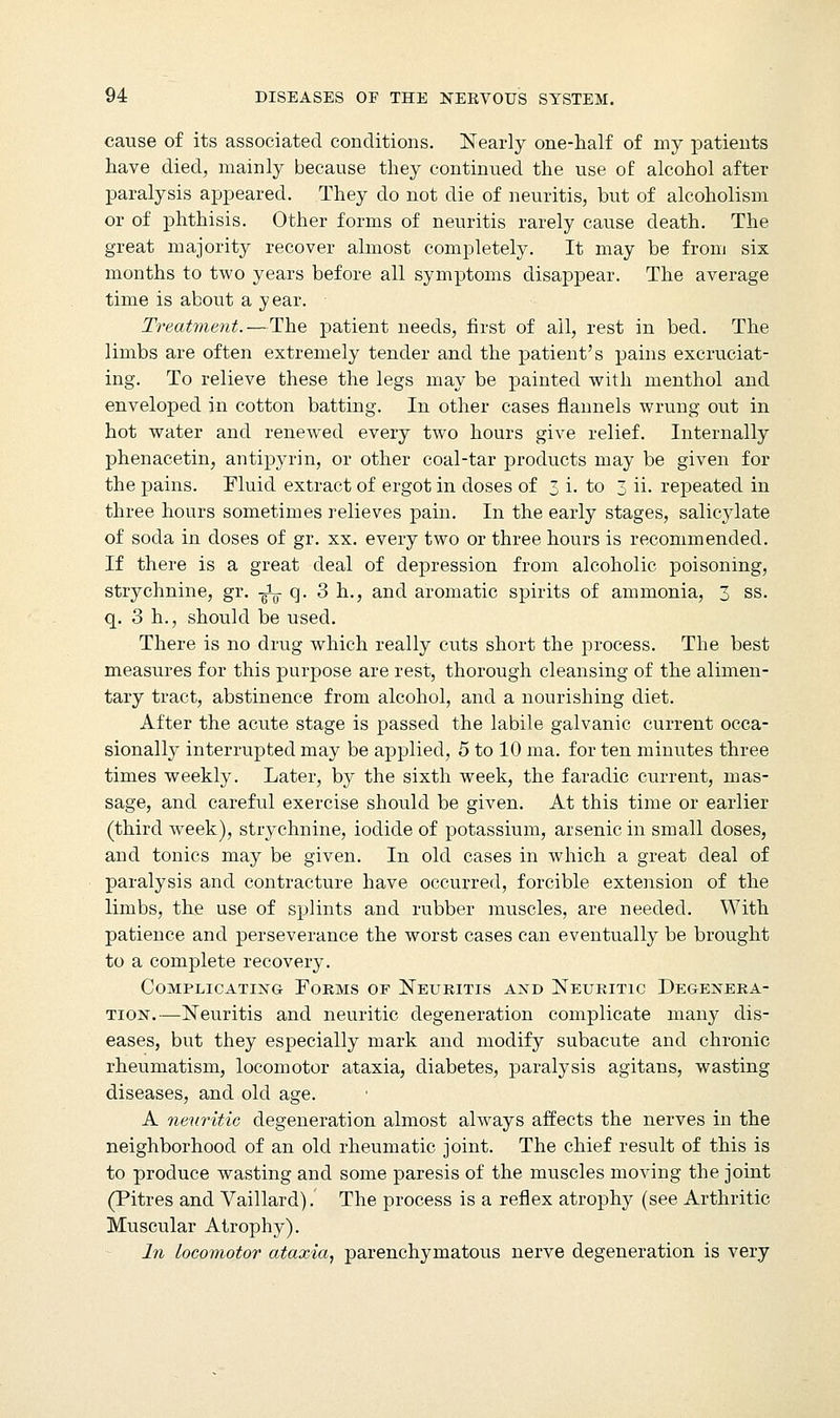 cause of its associated conditions. Nearly one-half of my patients have died, mainly because they continued the use of alcohol after paralysis appeared. They do not die of neuritis, but of alcoholism or of phthisis. Other forms of neuritis rarely cause death. The great majority recover almost completely. It may be from six months to two years before all symptoms disappear. The average time is about a year. Treatment.—The patient needs, first of all, rest in bed. The limbs are often extremely tender and the patient's pains excruciat- ing. To relieve these the legs may be painted with menthol and enveloped in cotton batting. In other cases flannels wrung out in hot water and renewed every two hours give relief. Internally phenacetin, antipyrin, or other coal-tar products may be given for the pains. Fluid extract of ergot in doses of 3 i. to 3 ii. repeated in three hours sometimes relieves pain. In the early stages, salicylate of soda in doses of gr. xx. every two or three hours is recommended. If there is a great deal of depression from alcoholic poisoning, strychnine, gr. -^ q. 3 h., and aromatic spirits of ammonia, 3 ss. q. 3 h., should be used. There is no drug which really cuts short the process. The best measures for this purpose are rest, thorough cleansing of the alimen- tary tract, abstinence from alcohol, and a nourishing diet. After the acute stage is passed the labile galvanic current occa- sionally interrupted may be applied, 5 to 10 ma. for ten minutes three times weekly. Later, by the sixth week, the faradic current, mas- sage, and careful exercise should be given. At this time or earlier (third week), strychnine, iodide of potassium, arsenic in small doses, and tonics may be given. In old cases in which a great deal of paralysis and contracture have occurred, forcible extension of the limbs, the use of splints and rubber muscles, are needed. With patience and perseverance the worst cases can eventually be brought to a complete recovery. Complicating Forms of Neuritis and Neuritic Degenera- tion.-—Neuritis and neuritic degeneration complicate many dis- eases, but they especially mark and modify subacute and chronic rheumatism, locomotor ataxia, diabetes, paralysis agitans, wasting diseases, and old age. A neuritic degeneration almost always affects the nerves in the neighborhood of an old rheumatic joint. The chief result of this is to produce wasting and some paresis of the muscles moving the joint (Pitres and Vaillard). The process is a reflex atrophy (see Arthritic Muscular Atrophy). In locomotor ataxia, parenchymatous nerve degeneration is very