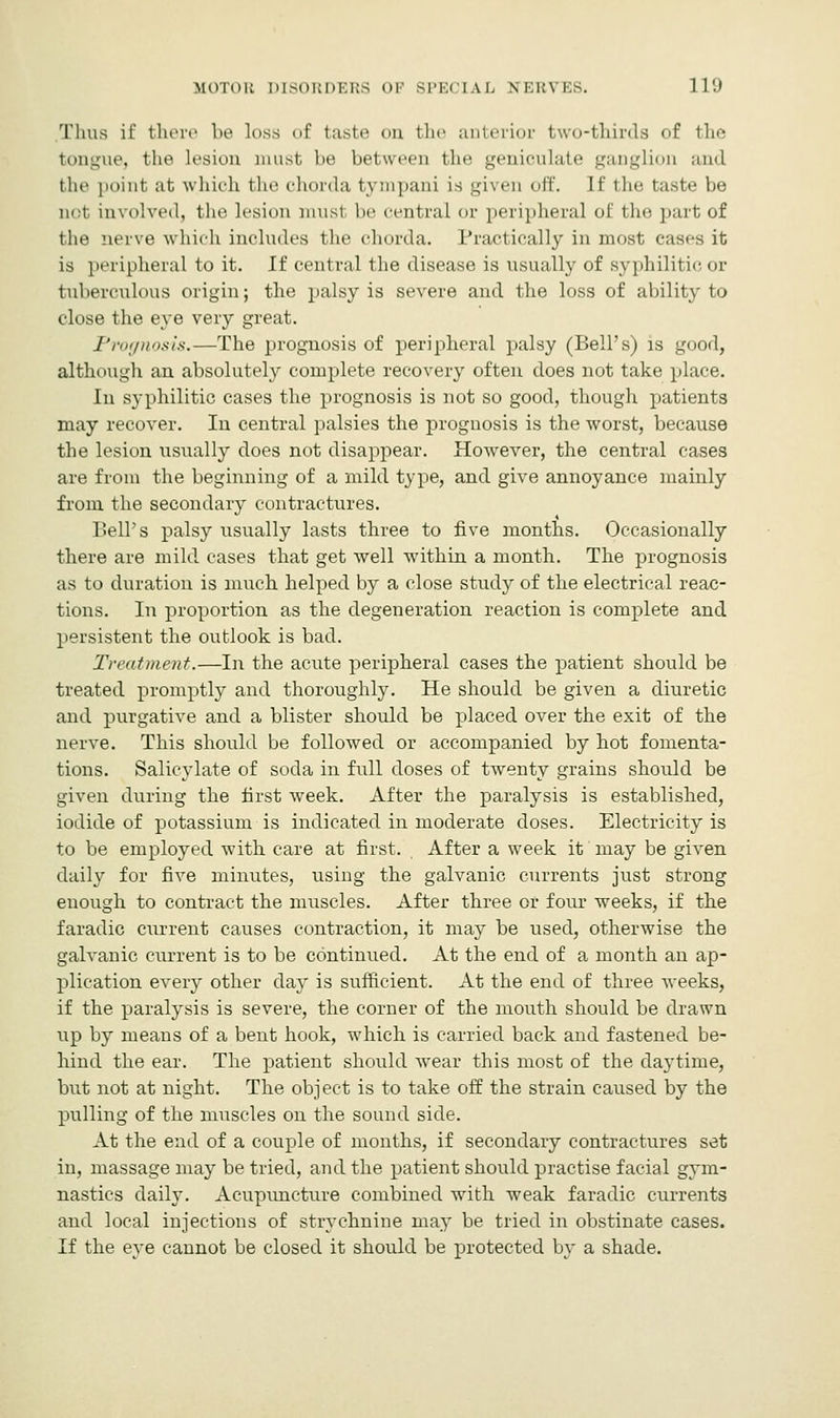 Thus if there be loss of taste on the anterior two-thirds of the tongue, the lesion must lie between the geniculate ganglion and the point at which the chorda tympani is given off. If the taste be net involved, the lesion musl be central or peripheral of the part of the nerve which includes the chorda. Practically in most cases it is peripheral to it. If central the disease is usually of syphilitic or tuberculous origin; the palsy is severe and the loss of ability to close the eye very great. Prognosis.—The prognosis of peripheral palsy (Bell's) is good, although an absolutely complete recovery often does not take place. In syphilitic cases the prognosis is not so good, though patients may recover. In central palsies the prognosis is the worst, because the lesion usually does not disappear. However, the central cases are from the beginning of a mild type, and give annoyance mainly from the secondary contractures. Bell's palsy usually lasts three to five months. Occasionally there are mild cases that get well within a month. The prognosis as to duration is much helped by a close study of the electrical reac- tions. In proportion as the degeneration reaction is complete and persistent the outlook is bad. Treatment.—In the acute peripheral cases the patient should be treated promptly and thoroughly. He should be given a diuretic and purgative and a blister should be placed over the exit of the nerve. This should be followed or accompanied by hot fomenta- tions. Salicylate of soda in full doses of twenty grains should be given during the first week. After the paralysis is established, iodide of potassium is indicated in moderate doses. Electricity is to be employed with care at first. After a week it may be given daily for five minutes, using the galvanic currents just strong enough to contract the muscles. After three or four weeks, if the faradic current causes contraction, it may be used, otherwise the galvanic current is to be continued. At the end of a month an ap- plication every other day is sufficient. At the end of three weeks, if the paralysis is severe, the corner of the mouth should be drawn up by means of a bent hook, which is carried back and fastened be- hind the ear. The patient should wear this most of the daytime, but not at night. The object is to take off the strain caused by the pulling of the muscles on the sound side. At the end of a couple of months, if secondary contractures set in, massage may be tried, and the patient should practise facial gym- nastics daily. Acupuncture combined with weak faradic currents and local injections of strychnine may be tried in obstinate cases. If the eye cannot be closed it should be protected by a shade.