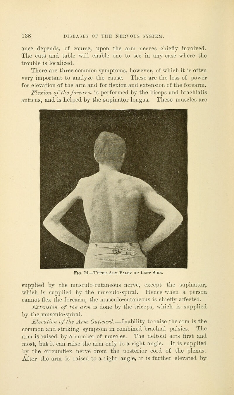 ance depends, of course, upon the arm nerves chiefly involved. The cuts and table will enable one to see in any case where the trouble is localized. There are three common symptoms, however, of which it is often very important to analyze the cause. These are the loss of power for elevation of the arm and for flexion and extension of the forearm. Flexion of the forearm is performed by the biceps and brachialis anticus, and is helped by the supinator longus. These muscles are Fig. 74.—Upper-Arm Palsy of Left Side. supplied by the musculo-cutaneous nerve, except the supinator, which is supplied by the musculo-spiral. Hence when a person cannot flex the forearm, the musculo-cutaneous is chiefly affected. Extension of the arm is done by the triceps, which is supplied by the musculo-spiral. Elevation of the Arm Outward.—Inability to raise the arm is the common and striking symptom in combined brachial palsies. The arm is raised by a number of muscles. The deltoid acts first and most, but it can raise the arm only to a right angle. It is supplied by the circumflex nerve from the posterior cord of the plexus. After the arm is raised to a right angle, it is further elevated by