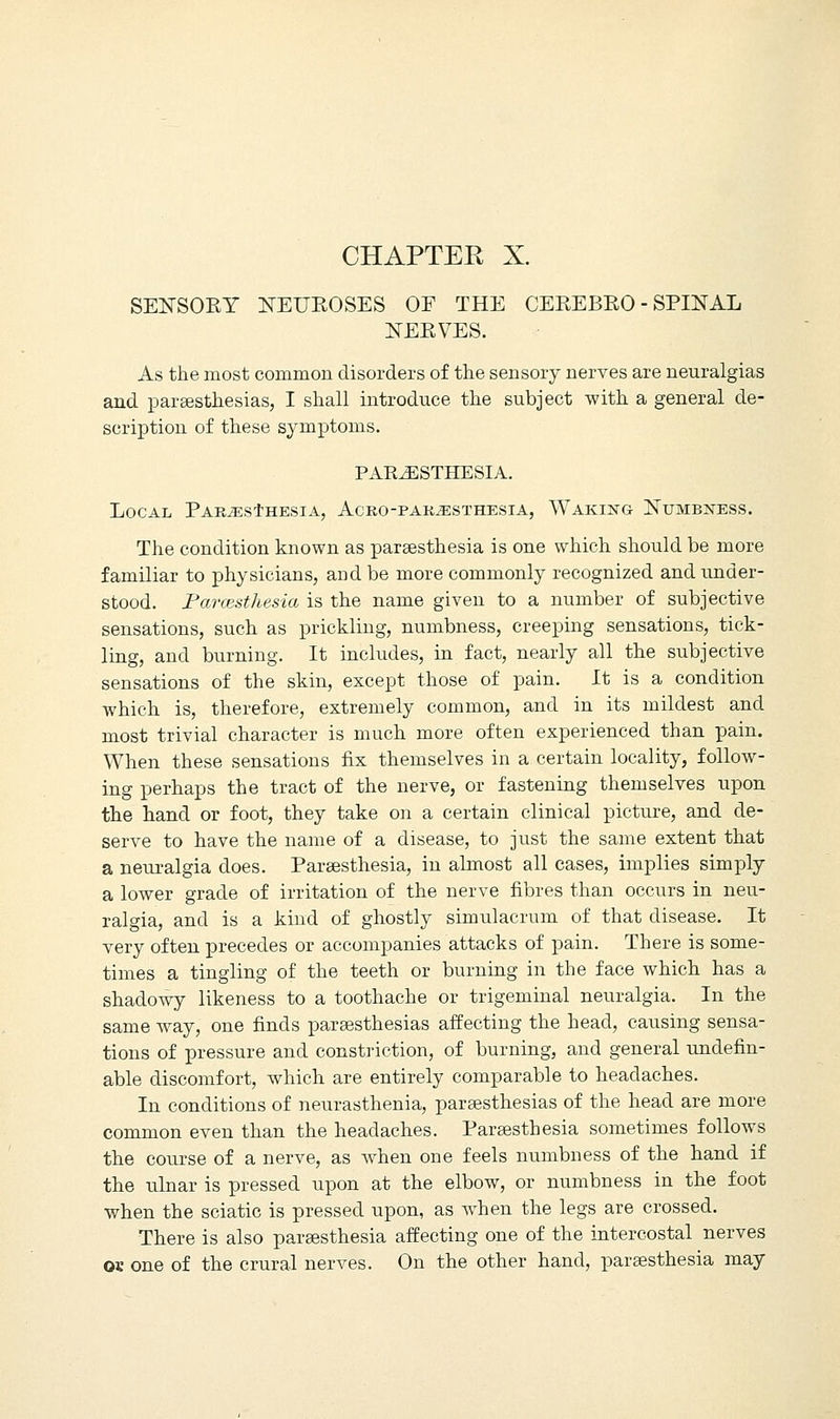 CHAPTER X. SENSORY NEUROSES OF THE CEREBRO - SPINAL NERVES. As the most common disorders of the sensory nerves are neuralgias and paraesthesias, I shall introduce the subject with a general de- scription of these symptoms. PARESTHESIA. Local Paresthesia, Acro-paresthesia, Waking Numbness. The condition known as paraesthesia is one which should be more familiar to physicians, and be more commonly recognized and under- stood. Farcesthesia is the name given to a number of subjective sensations, such as prickling, numbness, creeping sensations, tick- ling, and burning. It includes, in fact, nearly all the subjective sensations of the skin, except those of pain. It is a condition which is, therefore, extremely common, and in its mildest and most trivial character is much more often experienced than pain. When these sensations fix themselves in a certain locality, follow- ing perhaps the tract of the nerve, or fastening themselves upon the hand or foot, they take on a certain clinical picture, and de- serve to have the name of a disease, to just the same extent that a neuralgia does. Paraesthesia, in almost all cases, implies simply a lower grade of irritation of the nerve fibres than occurs in neu- ralgia, and is a kind of ghostly simulacrum of that disease. It very often precedes or accompanies attacks of pain. There is some- times a tingling of the teeth or burning in the face which has a shadowy likeness to a toothache or trigeminal neuralgia. In the same way, one finds parsesthesias affecting the head, causing sensa- tions of pressure and constriction, of burning, and general undefin- able discomfort, which are entirely comparable to headaches. In conditions of neurasthenia, paraesthesias of the head are more common even than the headaches. Paraesthesia sometimes follows the course of a nerve, as when one feels numbness of the hand if the ulnar is pressed upon at the elbow, or numbness in the foot when the sciatic is pressed upon, as when the legs are crossed. There is also paraesthesia affecting one of the intercostal nerves ok one of the crural nerves. On the other hand, paraesthesia may