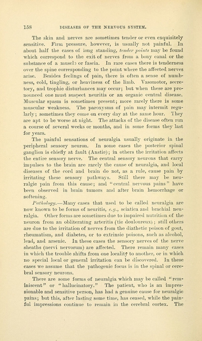 The skin and nerves are sometimes tender or even exquisitely sensitive. Firm pressure, however, is usually not painful. In about half the cases of long standing, tender points may be found which correspond to the exit of nerves from a bony canal or the substance of a muscle or fascia. In rare cases there is tenderness over the spine corresponding to the point where the affected nerves arise. Besides feelings of pain, there is often a sense of numb- ness, cold, tingling, or heaviness of the limb. Vasomotor, secre- tory, and trophic disturbances may occur; but when these are pro- nounced one must suspect neuritis or an organic central disease. Muscular spasm is sometimes present; more rarely there is some muscular weakness. The paroxysms of pain may intermit regu- larly; sometimes they come on every day at the same hour. They are apt to be worse at night. The attacks of the disease often run a course of several weeks or months, and in some forms they last for years. The painful sensations of neuralgia usually originate in the peripheral sensory neuron. In some cases the posterior spinal ganglion is chiefly at fault (Anstie); in others the irritation affects the entire sensory nerve. The central sensory neurons that carry impulses to the brain are rarely the cause of neuralgia, and local diseases of the cord and brain do not, as a rule, cause pain by irritating these sensory pathways. Still there may be neu- ralgic pain from this cause; and central nervous pains have been observed in brain tumors and after brain hemorrhage or softening. Pathology.—Many cases that used to be called neuralgia are now known to be forms of neuritis, e.g., sciatica and brachial neu- ralgia. Other forms are sometimes due to impaired nutrition of the neuron from an obliterating arteritis (tic douloureux) ; still others are due to the irritation of nerves from the diathetic poison of gout, rheumatism, and diabetes, or to extrinsic poisons, such as alcohol, lead, and arsenic. In these cases the sensory nerves of the nerve sheaths (nervi nervorum) are affected. There remain many cases in which the trouble shifts from one locality to another, or in which no special local or general irritation can be discovered, In these cases we assume that the pathogenic focus is in the spinal or cere- bral sensory neurons. There are some forms of neuralgia which may be called  rem- iniscent or hallucinatory. The patient, who is an impres- sionable and sensitive person, has had a genuine cause for neuralgic pains; but this, after lasting some time, has ceased, while the pain- ful impressions continue to remain in the cerebral cortex. The