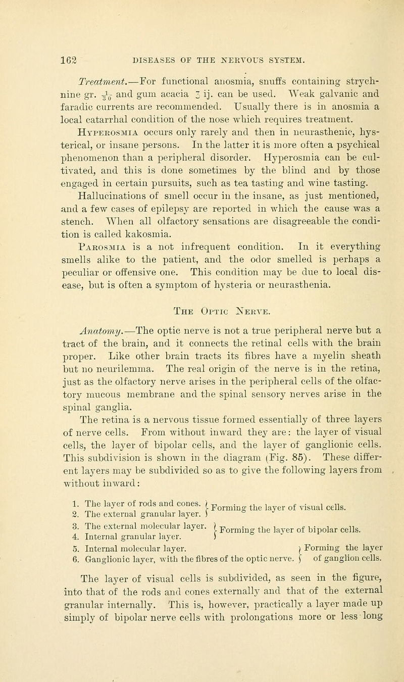 Treatment.—For functional anosmia, snuffs containing strych- nine gr. -^q and gum acacia 3 ij. can be used. Weak galvanic and faradic currents are recommended. Usually there is in anosmia a local catarrhal condition of the nose which requires treatment. Hyperosmia occurs only rarely and then in neurasthenic, hys- terical, or insane persons. In the latter it is more often a psychical phenomenon than a peripheral disorder. Byperosmia can be cul- tivated, and this is done sometimes by the blind and by those engaged in certain pursuits, such as tea tasting and wine tasting. Hallucinations of smell occur in the insane, as just mentioned, and a few cases of epilepsy are reported in which the cause was a stench. When all olfactory sensations are disagreeable the condi- tion is called kakosmia. Parosmia is a not infrequent condition. In it everything smells alike to the patient, and the odor smelled is perhaps a peculiar or offensive one. This condition may be due to local dis- ease, but is often a symptom of hysteria or neurasthenia. The Optic Nerve. Anatomy.—The optic nerve is not a true peripheral nerve but a tract of the brain, and it connects the retinal cells with the brain proper. Like other brain tracts its fibres have a myelin sheath but no neurilemma. The real origin of the nerve is in the retina, just as the olfactory nerve arises in the peripheral cells of the olfac- tory mucous membrane and the spinal sensory nerves arise in the spinal ganglia. The retina is a nervous tissue formed essentially of three layers of nerve cells. From without inward they are: the layer of visual cells, the layer of bipolar cells, and the layer of ganglionic cells. This subdivision is shown in the diagram (Fig. 85). These differ- ent layers may be subdivided so as to give the following layers from without inward: 1. The layer of rods and cones. ) Formi the k of visual cells. 2. The external granular layer. ) 3. The external molecular layer. ) Forming tbe layer of bipolar cells, 4. Internal granular layer. ) 5. Internal molecular layer. ) Forming the layer 6. Ganglionic layer, with the fibres of the optic nerve. \ of ganglion cells. The layer of visual cells is subdivided, as seen in the figure, into that of the rods and cones externally and that of the external granular internally. This is, however, practically a layer made up simply of bipolar nerve cells with prolongations more or less long
