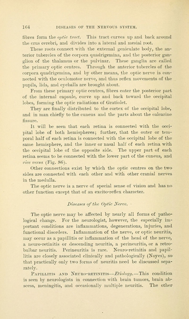 fibres form the optic tract. This tract curves up and back around the crus cerebri, and divides into a lateral and mesial root. These roots connect with the external geniculate body, the an- terior tubercles of the corpora quadrigemina, and the posterior gan- glion of the thalamus or the pulvinar. These ganglia are called the primary optic centres. Through the anterior tubercles of the corpora quadrigemina, and by other means, the optic nerve is con- nected with the oculomotor nerve, and thus reflex movements of the pupils, lids, and eyeballs are brought about. From these primary optic centres, fibres enter the posterior part of the internal capsule, curve up and back toward the occipital lobes, forming the optic radiations of Gratiolet. They are finally distributed to the cortex of the occipital lobe, and in man chiefly to the cuneus and the parts about the calcarine fissure. It will be seen that each retina is connected with the occi- pital lobe of both hemispheres; further, that the outer or tem- poral half of each retina is connected with the occipital lobe of the same hemisphere, and the inner or nasal half of each retina with the occipital lobe of the opposite side. The upper part of each retina seems to be connected with the lower part of the cuneus, and vice versa (Fig. 86). Other connections exist by which the optic centres on the two sides are connected with each other and with other cranial nerves- in the medulla. The optic nerve is a nerve of special sense of vision and has no- other function except that of an excito-reflex character. Diseases of the Optic Nerve. The optic nerve may be affected by nearly all forms of patho- logical change. For the neurologist, however, the especially im- portant conditions are inflammations, degenerations, injuries, and functional disorders. Inflammation of the nerve, or optic neuritis, may occur as a papillitis or inflammation of the head of the nerve, a neuro-retinitis or descending neuritis, a perineuritis, or a retro- bulbar neuritis. Perineuritis is rare. Neuro-retinitis and papil- litis are closely associated clinically and pathologically (Noyes), so- that practically only two forms of neuritis need be discussed sepa- rately. Papillitis and Neuro-retixitis—Etiology. — This condition is seen by neurologists in connection with brain tumors, brain ab- scess, meningitis, and occasionally multiple neuritis. The other-