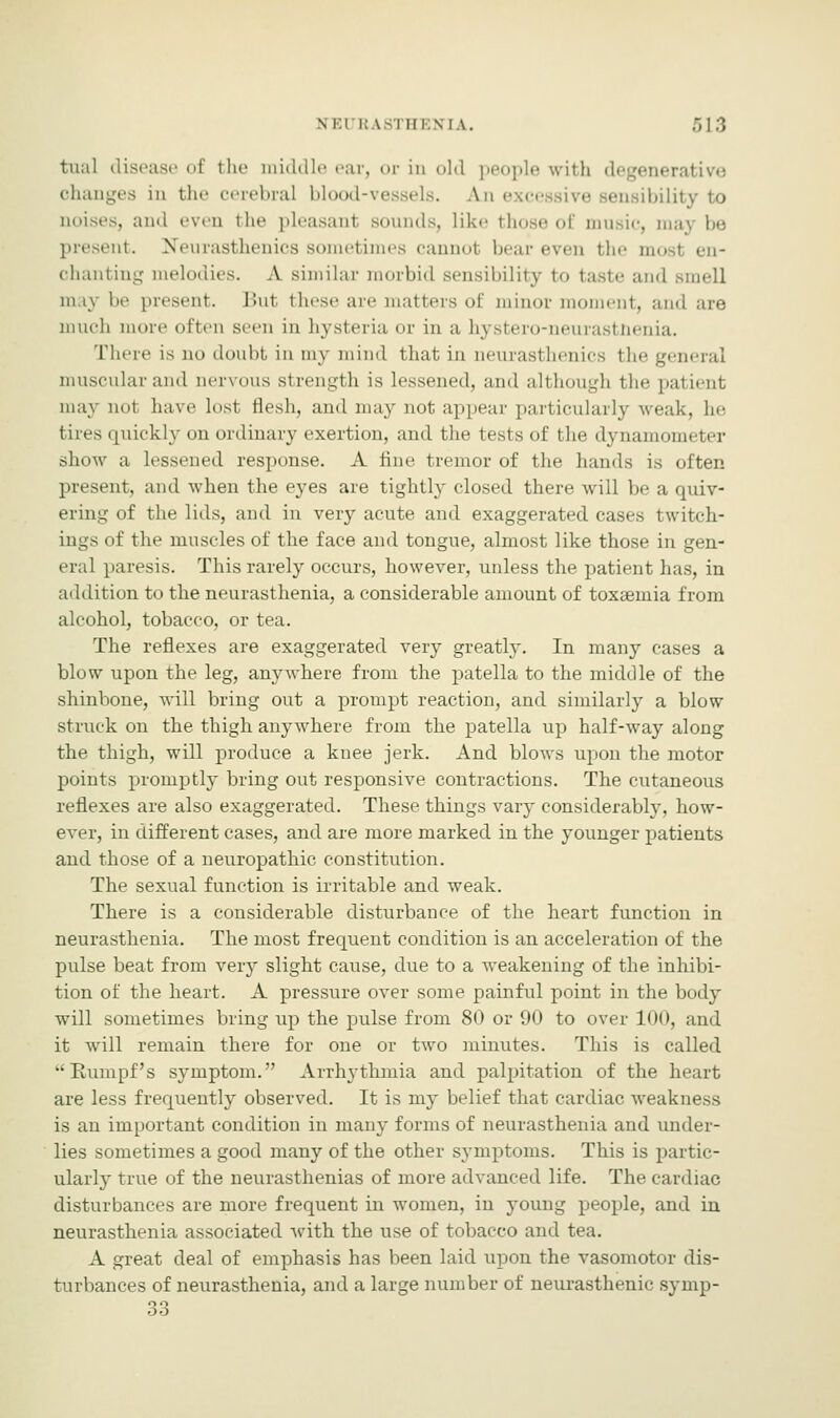 tual disease of the middle ear, or in old ] pie with degenerative changes in the cerebral blood-vessels. An excessive sensibility to noises, and even the pleasant sounds, Like those of music, maj be present. Neurasthenics sometimes cannot bear even the mo chanting melodies. A similar morbid sensibility to taste and smell in iv be present. But these are matters of minor moment, and are much more often seen in hysteria or in a hystero-neurastnenia. There is no doubt in my mind that in neurasl lienics the general muscular and nervous strength is lessened, and although the patient may nol have lost flesh, and may not appear particularly weak, he tires quickly on ordinary exertion, and the tests of the dynamometer show a lessened response. A fine tremor of the hands is often present, and when the eyes are tightly closed there will be a quiv- ering of thelitis, and in very acute and exaggerated cases twitch- ings of the muscles of the face and tongue, almost like those in gen- eral paresis. This rarely occurs, however, unless the patient has, in addition to the neurasthenia, a considerable amount of toxaemia from alcohol, tobacco, or tea. The reflexes are exaggerated very greatly. In many cases a blow upon the leg, anywhere from the patella to the middle of the shinbone, will bring out a prompt reaction, and similarly a blow struck on the thigh anywhere from the patella up half-way along the thigh, will produce a knee jerk. And blows upon the motor points promptly bring out responsive contractions. The cutaneous reflexes are also exaggerated. These things vary considerably, how- ever, in different cases, and are more marked in the younger patients and those of a neuropathic constitution. The sexual function is irritable and weak. There is a considerable disturbance of the heart function in neurasthenia. The most frequent condition is an acceleration of the pulse beat from very slight cause, due to a weakening of the inhibi- tion of the heart. A pressure over some painful point in the body will sometimes bring up the pulse from 80 or 90 to over 100, and it will remain there for one or two minutes. This is called Bumpf's symptom. Arrhythmia and palpitation of the heart are less frequently observed. It is my belief that cardiac weakness is an important condition in many forms of neurasthenia and under- lies sometimes a good many of the other symptoms. This is partic- ularly true of the neurasthenias of more advanced life. The cardiac disturbances are more frequent in women, in young people, and in neurasthenia associated with the use of tobacco and tea. A great deal of emphasis has been laid upon the vasomotor dis- turbances of neurasthenia, and a large number of neurasthenic symp- 33