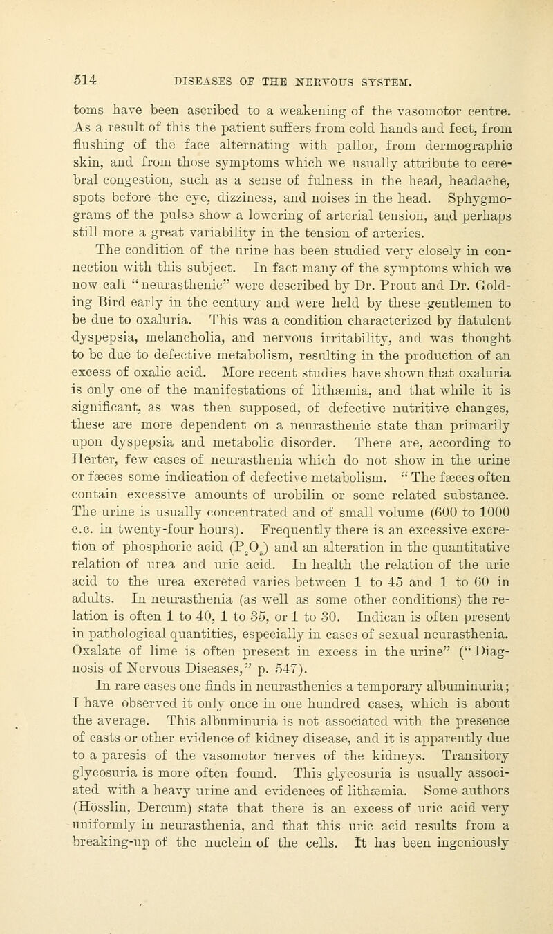 toms have been ascribed to a weakening of the vasomotor centre. As a result of this the patient suffers from cold hands and feet, from flushing of tho face alternating with pallor, from dermographic skin, and from those symptoms which we usually attribute to cere- bral congestion, such as a sense of fulness in the head, headache, spots before the eye, dizziness, and noises in the head. Sphygmo- grams of the pulsa show a lowering of arterial tension, and perhaps still more a great variability in the tension of arteries. The condition of the urine has been studied very closely in con- nection with this subject. In fact many of the symptoms which we now call neurasthenic were described by Dr. Prout and Dr. G-old- ing Bird early in the century and were held by these gentlemen to be due to oxaluria. This was a condition characterized by flatulent dyspepsia, melancholia, and nervous irritability, and wTas thought to be due to defective metabolism, resulting in the production of an excess of oxalic acid. More recent studies have shown that oxaluria is only one of the manifestations of litheemia, and that while it is significant, as was then supposed, of defective nutritive changes, these are more dependent on a neurasthenic state than primarily upon dyspepsia and metabolic disorder. There are, according to Herter, few cases of neurasthenia which do not show in the urine or fasces some indication of defective metabolism.  The faeces often contain excessive amounts of urobilin or some related substance. The urine is usually concentrated and of small volume (600 to 1000 c.c. in twenty-four hours). Frequently there is an excessive excre- tion of phosphoric acid (P„05) and an alteration in the quantitative relation of urea and uric acid. In health the relation of the uric acid to the urea excreted varies between 1 to 45 and 1 to 60 in adults. In neurasthenia (as well as some other conditions) the re- lation is often 1 to 40, 1 to 35, or 1 to 30. Indican is often present in pathological quantities, especially in cases of sexual neurasthenia. Oxalate of lime is often present in excess in the urine ( Diag- nosis of Nervous Diseases, p. 547). In rare cases one finds in neurasthenics a temporary albuminuria; I have observed it only once in one hundred cases, which is about the average. This albuminuria is not associated with the presence of casts or other evidence of kidney disease, and it is apparently due to a paresis of the vasomotor nerves of the kidneys. Transitory glycosuria is more often found. This glycosuria is usually associ- ated with a heavy urine and evidences of lithsenria. Some authors (Hosslin, Dercum) state that there is an excess of uric acid very uniformly in neurasthenia, and that this uric acid results from a breaking-up of the nuclein of the cells. It has been ingeniously