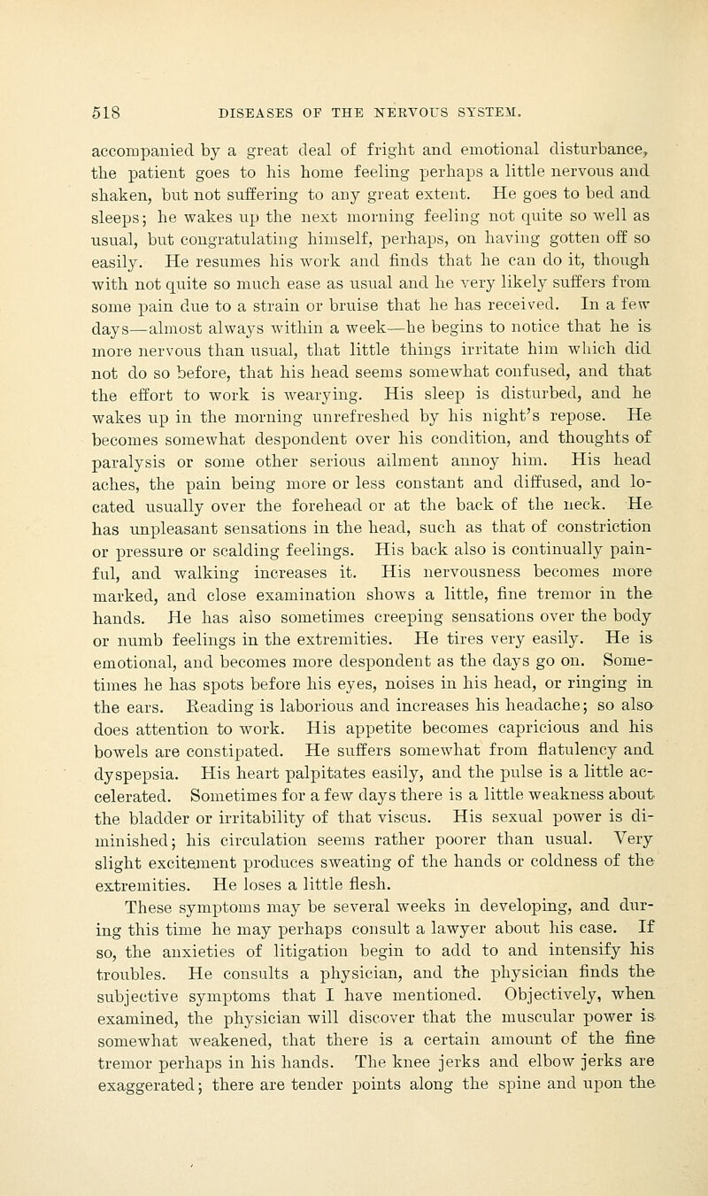 accompanied by a great deal of fright and emotional disturbance, the patient goes to his home feeling perhaps a little nervous and shaken, but not suffering to any great extent. He goes to bed and sleeps; he wakes up the next morning feeling not quite so well as usual, but congratulating himself, perhaps, on having gotten off so easily. He resumes his work and finds that he can do it, though with not quite so much ease as usual and he very likely suffers from some pain due to a strain or bruise that he has received. In a few days—almost always within a week—he begins to notice that he is more nervous than usual, that little things irritate him which did not do so before, that his head seems somewhat confused, and that the effort to work is wearying. His sleep is disturbed, and he wakes up in the morning unrefreshecl by his night's repose. He becomes somewhat despondent over his condition, and thoughts of paralysis or some other serious ailment annoy him. His head aches, the pain being more or less constant and diffused, and lo- cated usually over the forehead or at the back of the neck. He has unpleasant sensations in the head, such as that of constriction or pressure or scalding feelings. His back also is continually pain- ful, and walking increases it. His nervousness becomes more marked, and close examination shows a little, fine tremor in the hands. He has also sometimes creeping sensations over the body or numb feelings in the extremities. He tires very easily. He is emotional, and becomes more despondent as the days go on. Some- times he has spots before his eyes, noises in his head, or ringing in the ears. Eeading is laborious and increases his headache; so also does attention to work. His appetite becomes capricious and his bowels are constipated. He suffers somewhat from flatulency and dyspepsia. His heart palpitates easily, and the pulse is a little ac- celerated. Sometimes for a few clays there is a little weakness about the bladder or irritability of that viscus. His sexual power is di- minished; his circulation seems rather poorer than usual. Very slight excitement produces sweating of the hands or coldness of the extremities. He loses a little flesh. These symptoms may be several weeks in developing, and dur- ing this time he may perhaps consult a lawyer about his case. If so, the anxieties of litigation begin to add to and intensify his troubles. He consults a physician, and the physician finds the subjective symptoms that I have mentioned. Objectively, when examined, the physician will discover that the muscular power is somewhat weakened, that there is a certain amount of the fine tremor perhaps in his hands. The knee jerks and elbow jerks are exaggerated; there are tender points along the spine and upon the