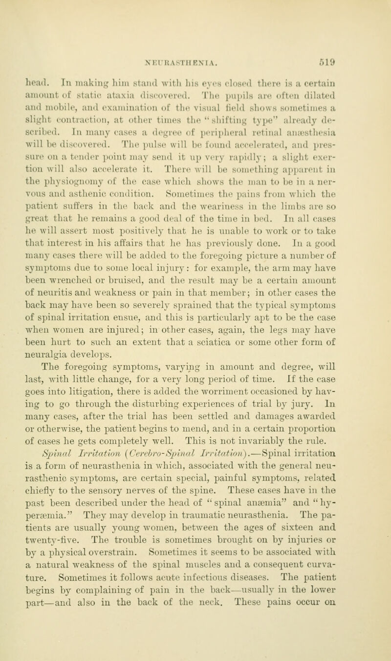 head. In making him stand with lus eyea closed there is a certain amount of static ataxia discovered. The pupils are often dilated and mobile, and examination of the visual Geld Bhows sometimes a slighl contraction, at other times the  shifting type already de- scribed. In many cases a degree of peripheral retinal anaesthesia will be discovered. The puis.- will be found accelerated, and sure on a tender point maj Bend it. up very rapidly; a Blight • tion will also accelerate it. There will be something apparent in the physiognomy of the case which shows the man to be in a ner- vous and asthenic condition. Sometimes the pains from which the patient, suffers in the hack and the weariness in the Limbs are so greal thai he remains a good deal of the time in bed. In all i he will assert most positively that he is unable to work or to take that interest in his affairs that he has previously done. In a good many cases there \\ ill be added to the foregoing picture a number of symptoms due to some local injury : for example, the arm may have been wrenched or bruised, and the result may be a certain amount of neuritis and weakness or pain in that member; in other cases the back may have been so severely sprained that the typical symptoms of spinal irritation ensue, and this is particularly apt to be the case when women are injured; in other cases, again, the legs may have been hurt to such an extent that a sciatica or some other form of neuralgia develops. The foregoing symptoms, varying in amount and degree, will last, with little change, for a very long period of time. If the case goes into litigation, there is added the worriment occasioned by hav- ing to go through the disturbing experiences of trial by jury. In many cases, after the trial has been settled and damages awarded or otherwise, the patient begins to mend, and in a certain proportion of cases he gets completely well. Tins is not invariably the rule. Spinal Irritation (Cerebro-Spinal Irritation).—Spinal irritation is a form of neurasthenia in which, associated with the general neu- rasthenic, symptoms, are certain special, painful symptoms, related chiefly to the sensory nerves of the spine. These cases have in the past been described under the head of spinal ansemia and hy- peremia. They may develop in traumatic neurasthenia. The pa- tients are usually young women, between the ages of sixteen and twenty-five. The trouble is sometimes brought on by injuries or by a physical overstrain. Sometimes it seems to be associated with a natural weakness of the spinal muscles and a consequent curva- ture. Sometimes it follows acute infectious diseases. The patient. begins by complaining of pain in the back—usually in the lower part—and also in the back of the neck. These pains occur on