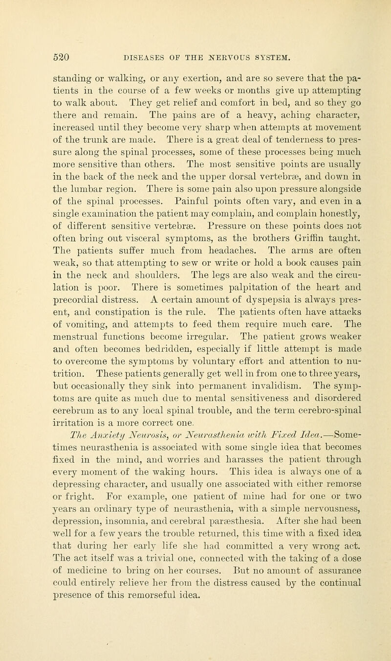 standing or walking, or any exertion, and are so severe that the pa- tients in the course of a few weeks or months give up attempting to walk about. They get relief and comfort in bed, and so they go there and remain. The pains are of a heavy, aching character, increased until they become very sharp when attempts at movement of the trunk are made. There is a great deal of tenderness to pres- sure along the spinal processes, some of these processes being much more sensitive than others. The most sensitive points are usually in the back of the neck and the upper dorsal vertebrae, and down in the lumbar region. There is some pain also upon pressure alongside of the spinal processes. Painful points often vary, and even in a single examination the patient may complain, and complain honestly, of different sensitive vertebrae. Pressure on these points does not often bring out visceral symptoms, as the brothers Griffin taught. The patients suffer much from headaches. The arms are often weak, so that attempting to sew or write or hold a book causes pain in the neck and shoulders. The legs are also weak and the circu- lation is poor. There is sometimes palpitation of the heart and precordial distress. A certain amount of dyspepsia is always pres- ent, and constipation is the rule. The patients often have attacks of vomiting, and attempts to feed them require much care. The menstrual functions become irregular. The patient grows weaker and often becomes bedridden, especially if little attempt is made to overcome the symptoms by voluntary effort and attention to nu- trition. These patients generally get well in from one to three years, but occasionally they sink into permanent invalidism. The symp- toms are quite as much due to mental sensitiveness and disordered cerebrum as to any local spinal trouble, and the term cerebro-spinal irritation is a more correct one. The Anxiety Heterosis, or Neurasthenia with Fixed Idea.—Some- times neurasthenia is associated with some single idea that becomes fixed in the mind, and worries and harasses the patient through every moment of the waking hours. This idea is always one of a depressing character, and usually one associated with either remorse or fright. For example, one patient of mine had for one or two years an ordinary type of neurasthenia, with a simple nervousness, depression, insomnia, and cerebral paraesthesia. After she had been well for a few years the trouble returned, this time with a fixed idea that during her early life she had committed a very wrong act. The act itself was a trivial one, connected with the taking of a close of medicine to bring on her courses. But no amount of assurance could entirely relieve her from the distress caused by the continual presence of this remorseful idea.