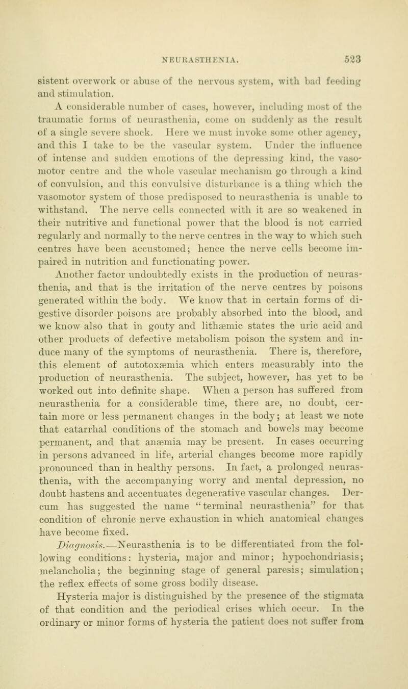 N El RA8TH] \ I A. sistenl overwork or abuse of the nervous system, with bad feeding and stimulation. A considerable number oi cases, however, including most of the traumatic tonus of neurasthenia, come on suddenly as the result of a single severe shock. Here we musl invoke some othe ami this I take to be the vascular system. Under the influence of intense and sudden emotions of the depressing kind, the vaso- motor cental and the whole vascular mechanism go through a kind of convulsion, and this convulsive disturbance is a thing which the vasomotor system of those predisposed to neurasthenia is unable to withstand. The nerve cells connected with it are so weakened in their nutritive and functional power that the blood is nol carried regularly and normally to the nerve centres in the way to which such centres have been accustomed; hence the nerve cells become im- paired in nutrition and functionating power. Another factor undoubtedly exists in the production of neuras- thenia, and that is the irritation of the nerve centres by poisons generated within the body. We know that in certain forms of di- gestive disorder poisons are probably absorbed into the blood, and we know also that in gouty and lithsemic states the uric acid and other products of defective metabolism poison the system and in- duce many of the symptoms of neurasthenia. There is, therefore, this element of autotoxsemia which enters measurably into the production of neurasthenia. The subject, however, has yet to be worked out into definite shape. When a person has suffered from neurasthenia for a considerable time, there are, no doubt, cer- tain more or less permanent changes in the body; at least we note that catarrhal conditions of the stomach and bowels may become permanent, and that anaemia may be present. In cases occurring in persons advanced in life, arterial changes become more rapidly pronounced than in healthy persons. In fact, a prolonged neuras- thenia, with the accompanying worry and mental depression, no doubt hastens and accentuates degenerative vascular changes. 1 ter- rain has suggested the name terminal neurasthenia for that condition of chronic nerve exhaustion in which anatomical changes have become fixed. Diagnosis.—Neurasthenia is to be differentiated from the fol- lowing conditions: hysteria, major and minor; hypochondriasis; melancholia; the beginning stage of general paresis; simulation; the reflex effects of some gross bodily disease. Hysteria major is distinguished by the presence of the stigmata of that condition and the periodical crises which occur. In the ordinary or minor forms of hysteria the patient does not suffer from