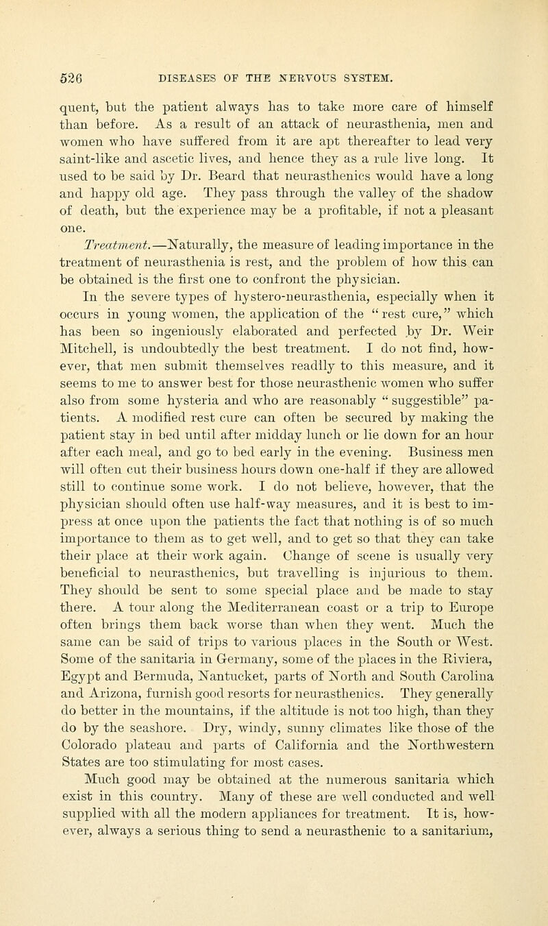 quent, but the patient always has to take more care of himself than before. As a result of an attack of neurasthenia, men and women who have suffered, from it are apt thereafter to lead very saint-like and ascetic lives, and hence they as a rule live long. It used to be said by Dr. Beard that neurasthenics would have a long and happy old age. They pass through the valley of the shadow of death, but the experience may be a profitable, if not a pleasant one. Treatment.—Naturally, the measure of leading importance in the treatment of neurasthenia is rest, and the problem of how this can be obtained is the first one to confront the physician. In the severe types of hystero-neurasthenia, especially when it occurs in young women, the application of the rest cure, which has been so ingeniously elaborated and perfected .by Dr. Weir Mitchell, is undoubtedly the best treatment. I do not find, how- ever, that men submit themselves readily to this measure, and it seems to me to answer best for those neurasthenic women who suffer also from some hysteria and who are reasonably  suggestible pa- tients. A modified rest cure can often be secured by making the patient stay in bed until after midday lunch or lie down for an hour after each meal, and go to bed early in the evening. Business men will often cut their business hours down one-half if they are allowed still to continue some work. I do not believe, however, that the physician should often use half-way measures, and it is best to im- press at once upon the patients the fact that nothing is of so much importance to them as to get well, and to get so that they can take their place at their work again. Change of scene is usually very beneficial to neurasthenics, but travelling is injurious to them. They should be sent to some special place and be made to stay there. A tour along the Mediterranean coast or a trip to Europe often brings them back worse than when they went. Much the same can be said of trips to various places in the South or West. Some of the sanitaria in Germany, some of the places in the Riviera, Egypt and Bermuda, Nantucket, parts of North and South Carolina and Arizona, furnish good resorts for neurasthenics. They generally do better in the mountains, if the altitude is not too high, than they do by the seashore. Dry, windy, sunny climates like those of the Colorado plateau and parts of California and the Northwestern States are too stimulating for most cases. Much good may be obtained at the numerous sanitaria which exist in this country. Many of these are well conducted and well supplied with all the modern appliances for treatment. It is, how- ever, always a serious thing to send a neurasthenic to a sanitarium,