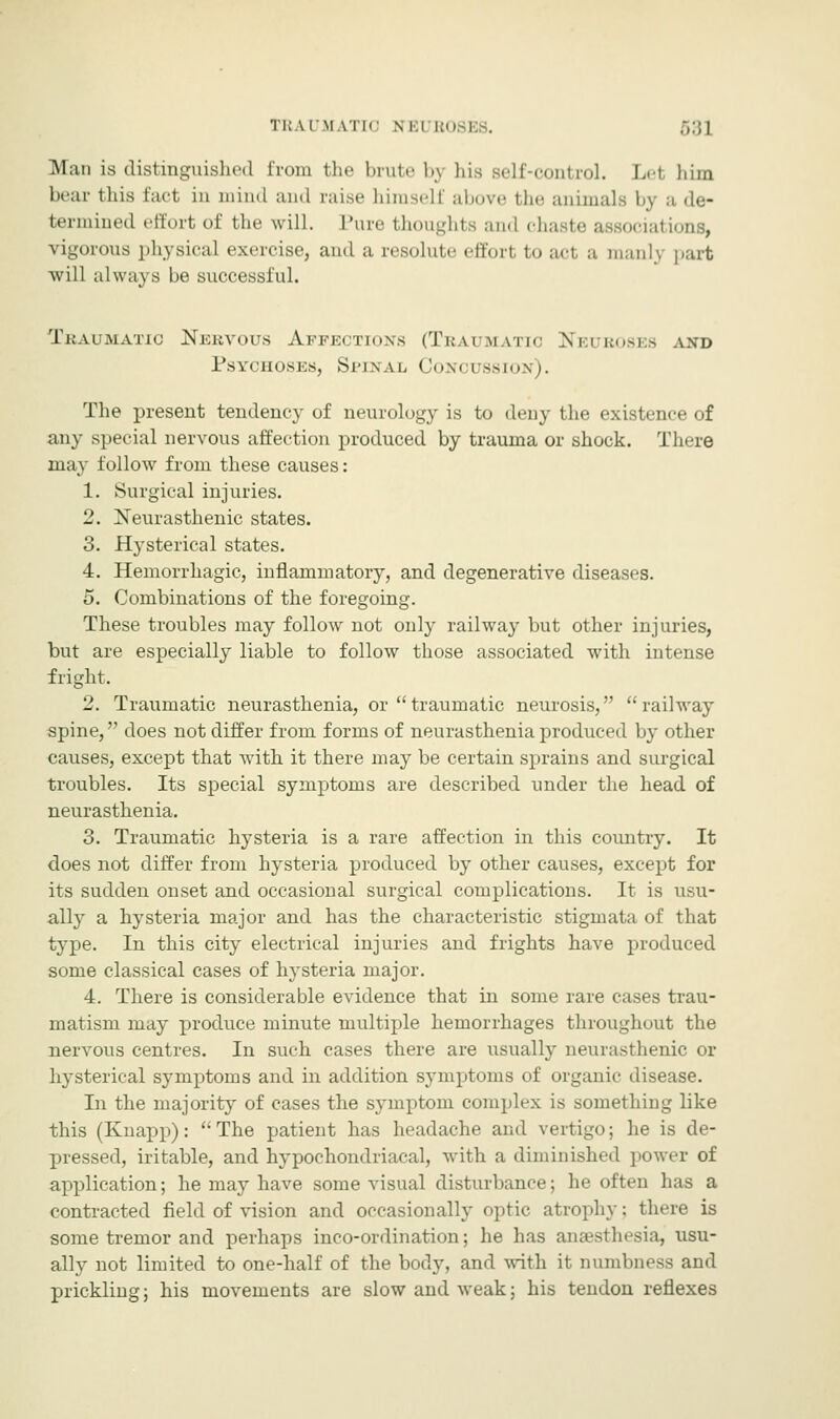 TUATM \Tl< m.i B08E8. 53] Man is distinguished from the brute bj his Belf-control. Lei him bear this fact in mind and raise himself above the animals by a de- termined effort of the will. Pure thoughts and chaste associal vigorous physical exercise, and a resolute effort to act a manly part will always be successful. Traumatic Nervous Affections (Traumatic Neuroses axd Psychoses, Spinal Concussion). The present tendency of neurology is to deny the existence of any special nervous affection produced by trauma or shock. There may follow from these causes: 1. Surgical injuries. 2. [Neurasthenic states. 3. Hysterical states. 4. Hemorrhagic, inflammatory, and degenerative diseases. 5. Combinations of the foregoing. These troubles may follow not only railway but other injuries, but are especially liable to follow those associated with intense fright. 2. Traumatic neurasthenia, or traumatic neurosis, railway spine, does not differ from forms of neurasthenia produced by other causes, except that with it there may be certain sprains and surgical troubles. Its special symptoms are described under the head of neurasthenia. 3. Traumatic hysteria is a rare affection in this country. It does not differ from hysteria produced by other causes, except for its sudden onset and occasional surgical complications. It is usu- ally a hysteria major and has the characteristic stigmata of that type. In this city electrical injuries and frights have produced some classical cases of hysteria major. 4. There is considerable evidence that in some rare cases trau- matism may produce minute multiple hemorrhages throughout the nervous centres. In such cases there are usually neurasthenic or hysterical symptoms and in addition symptoms of organic disease. In the majority of cases the symptom complex is something like this (Knapp):  The patient has headache and vertigo; he is de- pressed, iritable, and hypochondriacal, with a diminished power of application; he may have some visual disturbance; he often has a contracted field of vision and occasionally optic atrophy; there is some tremor and perhaps inco-ordination; he has anaesthesia, usu- ally not limited to one-half of the body, and with it numbness and prickling; his movements are slow and weak; his tendon reflexes