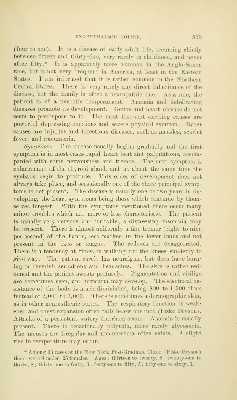 I SOPH l ll \ l.Ml II RE. (four to one). It is a disease of early adull life, occurring chiefly between fifteen and thirty-five, very rarely in childhood, and never after fifty.* It is apparently more common in the Anglo-S race, l.ut is not very frequenl in America, al least in the i. States. I am informed that it is rather common in the Northern Central States. There is very rarely any direcl inheritance of the disease, but the family is often a neuropathic one. As a rule, tin- patient is of a neurotic temperament. Anaemia and debilitating diseases promote its development. (loitre and heart disease do oo1 seem to predispose to it. The most frequent exciting causes are powerful depressing emotions and severe physical exertion. Rarer causes are injuries and infectious diseases, such as measles, scarlet fever, and pneumonia. Symptoms.—The disease usually begins gradually and the first symptom is in most cases rapid heart beat and palpitations, accom- panied with some nervousness and tremor. The next symptom is enlargement of the thyroid gland, and at about the same time the eyeballs begin to protrude. This order of development does not always take place, and occasionally one of the three principal symp- toms is not present. The disease is usually one or two years in de- veloping, the heart symptoms being those which continue by them- selves longest. With the symptoms mentioned there occur many minor troubles which are more or less characteristic. The patient is usually very nervous and irritable; a distressing insomnia may be present. There is almost uniformly a fine tremor (eight to nine per second) of the hands, less marked in the lower limbs and not present in the face or tongue. The reflexes are exaggerated. There is a tendency at times in walking for the knees suddenly to give wa}'. The patient rarely has neuralgias, but does have burn- ing or feverish sensations and headaches. The skin is rather red- dened and the patient sweats profusely. Pigmentation and v: are sometimes seen, and urticaria may develop. The electrical re- sistance of the body is much diminished, being 800 to 1,500 ohms instead of 2,000 to 3,000. There is sometimes a dermographic skin, as in other neurasthenic states. The respiratory function is weak- ened and chest expansion often falls below one inch (Fiske-Bryson). Attacks of a persistent watery diarrhoea occur. Ana-mia is usually present. There is occasionally polyuria, more rarely glycosuria. The menses are irregular and amenorrhcea often exists. A slight rise in temperature may occur. * Among 33 cases at the New York Post-Graduate Clinic (Fiske-Bryson) there were 8 males, 25 females. Ages: thirteen to twenty, 8; twenty-one to thirty, 8; thirty-one to forty, G; forty-one to fifty, 5 : fifty-one to sixty, 1.