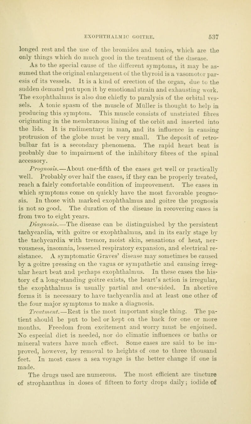 EXOPHTH \i.\l [0 GOITRE. longed ivsi and the use of the bromides and tonics, which are the only things which do much good in the treatmenl <>f the disease. As to the special cause of the different sj mptoms, it may be as- sumed that the original enlargement oi the thj roid is a vasomotor par- esis of its vessels. It is a kind of erection of the organ, duett the sudden demand put upon it by emotional strain and exhausting work. The exophthalmus is also due chiefly to paralysis of the orbital ves- sels. A tonic spasm of the muscle of Muller is thought to help in producing tins symptom. This muscle consists of unstriated fibres originating in the membranous lining of the orbit and inserted into the lids. It is rudimentary in man, and its influence in causing protrusion of the globe must be very small. The deposit of retro- bulbar fat is a secondary phenomena. The rapid hearl beat is probably due to impairment of the inhibitory fibres of the spinal accessory. Prognosis.—About one-fifth of the cases get well or practical h well. Probably over haif the cases, if they can be properly treated, reach, a fairly comfortable condition of improvement. The cases in which symptoms come on quickly have the most favorable progno- sis. In those with marked exophthalmus and goitre the prognosis is not so good. The duration of the disease in recovering cases is from two to eight years. Diagnosis.—The disease can be distinguished by the persistent tachycardia, with goitre or exophthalmus, and in its early stage by the tachycardia with tremor, moist skin, sensations of heat, ner- vousness, insomnia, lessened respiratory expansion, and electrical re- sistance. A symptomatic Graves' disease may sometimes be caused by a goitre pressing on the vagus or sympathetic and causing irreg- ular heart beat and perhaps exophthalmus. In these cases the his- tory cf a long-standing goitre exists, the heart's action is irregular, the exophthalmus is usually partial and one-sided. In abortive forms it is necessary to have tachycardia and at least one other of the four major symptoms to make a diagnosis. Treatment.—Rest is the most important single thing. The pa- tient should be put to bed or kept on the back for one or more months. Freedom from excitement and worry must be enjoined. No especial diet is needed, nor do climatic influences or baths or mineral waters have much effect. Some cases are said to be im- proved, however, by removal to heights of one to three thousand feet. In most cases a sea voyage is the better change if one is made. The drugs used are numerous. The most efficient are tincture of strophanthus in doses of fifteen to forty drops daily; iodide of