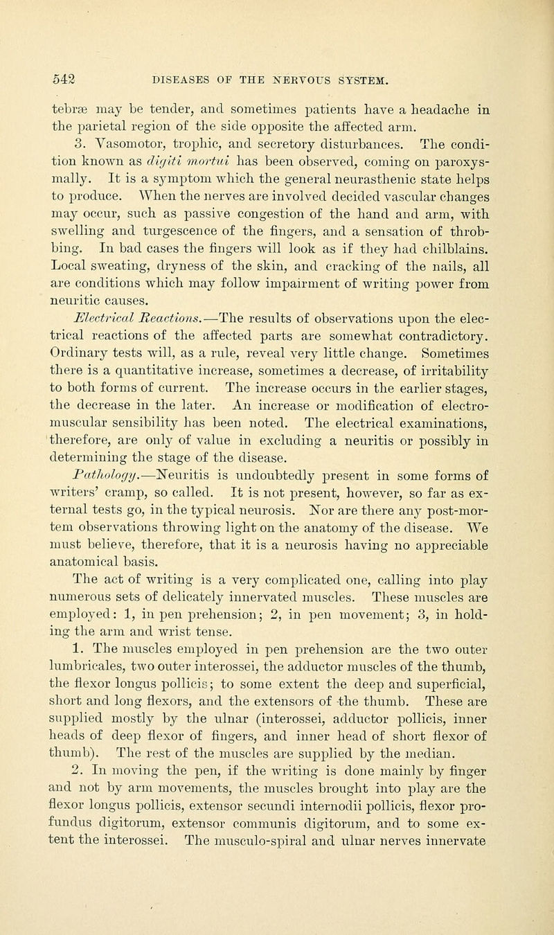 tebree may be tender, and sometimes patients have a headache in the parietal region of the side opposite the affected arm. 3. Vasomotor, trophic, and secretory disturbances. The condi- tion known as digiti mortui has been observed, coming on paroxys- mally. It is a symptom which the general neurasthenic state helps to produce. When the nerves are involved decided vascular changes may occur, such as passive congestion of the hand and arm, with swelling and turgescence of the fingers, and a sensation of throb- bing. In bad cases the fingers will look as if they had chilblains. Local sweating, dryness of the skin, and cracking of the nails, all are conditions which may follow impairment of writing power from neuritic causes. Electrical Reactions.—The results of observations upon the elec- trical reactions of the affected parts are somewhat contradictory. Ordinary tests will, as a rule, reveal very little change. Sometimes there is a quantitative increase, sometimes a decrease, of irritability to both forms of current. The increase occurs in the earlier stages, the decrease in the later. An increase or modification of electro- muscular sensibility has been noted. The electrical examinations, therefore, are only of value in excluding a neuritis or possibly in determining the stage of the disease. Pathology.—Neuritis is undoubtedly present in some forms of writers' cramp, so called. It is not present, however, so far as ex- ternal tests go, in the typical neurosis. Nor are there any post-mor- tem observations throwing light on the anatomy of the disease. We must believe, therefore, that it is a neurosis having no appreciable anatomical basis. The act of writing is a very complicated one, calling into play numerous sets of delicately innervated muscles. These muscles are employed: 1, in pen prehension; 2, in pen movement; 3, in hold- ing the arm and wrist tense. 1. The muscles employed in pen prehension are the two outer lumbricales, two outer interossei, the adductor muscles of the thumb, the flexor longus pollicis; to some extent the deep and superficial, short and long flexors, and the extensors of -the thumb. These are supplied mostly by the ulnar (interossei, adductor pollicis, inner heads of deep flexor of fingers, and inner head of short flexor of thumb). The rest of the muscles are supplied by the median. 2. In moving the pen, if the writing is done mainly by finger and not by arm movements, the muscles brought into play are the flexor longus pollicis, extensor secundi internodii pollicis, flexor pro- fundus digitorum, extensor communis digitorum, and to some ex- tent the interossei. The musculo-spiral and ulnar nerves innervate