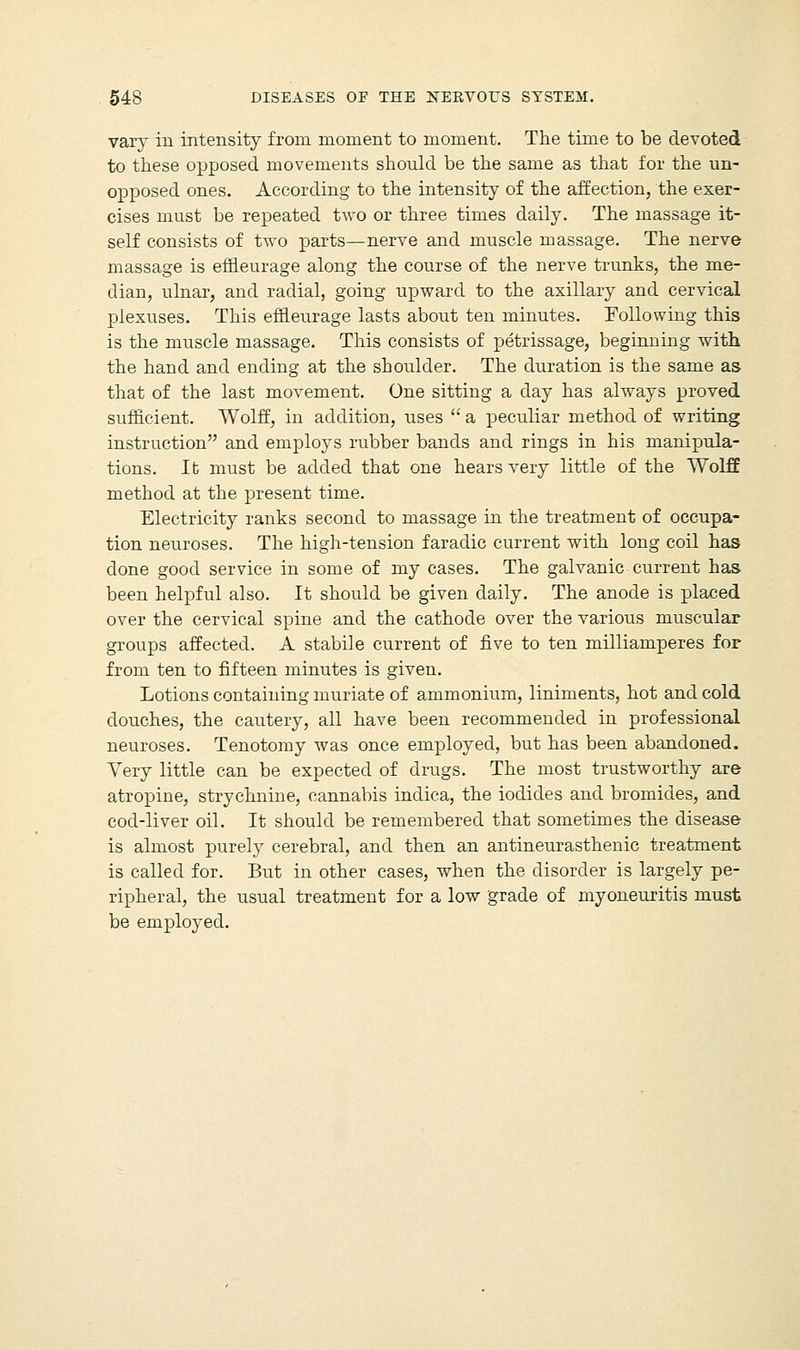 vary in intensity from moment to moment. The time to be devoted to these opposed movements should be the same as that for the un- opposed ones. According to the intensity of the affection, the exer- cises must be repeated two or three times daily. The massage it- self consists of two parts—nerve and muscle massage. The nerve massage is effleurage along the course of the nerve trunks, the me- dian, ulnar, and radial, going upward to the axillary and cervical plexuses. This effleurage lasts about ten minutes. Following this is the muscle massage. This consists of petrissage, beginning with the hand and ending at the shoulder. The duration is the same as that of the last movement. One sitting a day has always proved sufficient. Wolff, in addition, uses  a peculiar method of writing instruction and employs rubber bands and rings in his manipula- tions. Ifc must be added that one hears very little of the Wolff method at the present time. Electricity ranks second to massage in the treatment of occupa- tion neuroses. The high-tension faradic current with long coil has done good service in some of my cases. The galvanic current has been helpful also. It should be given daily. The anode is placed over the cervical spine and the cathode over the various muscular groups affected. A stabile current of five to ten milliamperes for from ten to fifteen minutes is given. Lotions containing muriate of ammonium, liniments, hot and cold douches, the cautery, all have been recommended in professional neuroses. Tenotomy was once employed, but has been abandoned. Very little can be expected of drugs. The most trustworthy are atropine, strychnine, cannabis indica, the iodides and bromides, and cod-liver oil. It should be remembered that sometimes the disease is almost purely cerebral, and then an antineurasthenic treatment is called for. But in other cases, when the disorder is largely pe- ripheral, the usual treatment for a low grade of myoneuritis must be employed.