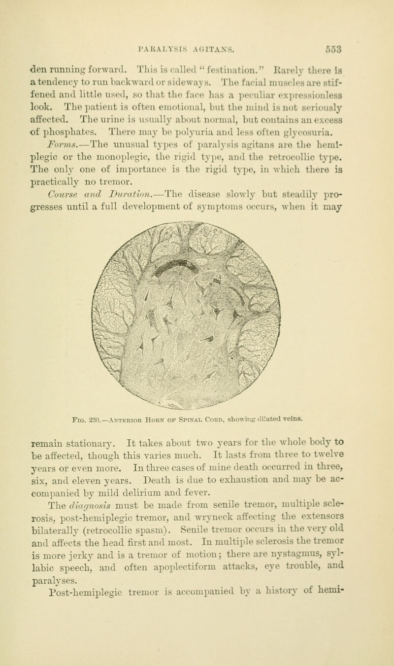 PARA] 5TSI6 \'.IT.\\ -. den running forward. This is called  festimation. Barely there la a tendency to run backward or sideways. The facial muscles are stif- fened and little used, so that the face has a peculiar expn look. The patient is often emotional, but the mind isnot Beriously affected. The urine is usually about normal, but contains an< of phosphates. There may be polyuria and less often glycosuria. Forms.—The unusual types of paralysis agitans are the heml- plegic or the monoplegic, the rigid type, and the retrocollic The only one of importance is the rigid type, In which there is practically no tremor. Course and Duration.—The disease slowly hut steadily pro- gresses until a full development of symptoms occurs, when it may Fig. 230.—Anterior Horn op Spinal Cord, showing dilated veins. remain stationary. It takes about two years for the whole body to be affected, though this varies much. It lasts from three to twelve years or even more. In three cases of mine death occurred in three, six, and eleven years. Death is due to exhaustion and may be ac- companied by mild delirium and fever. The diagnosis must be made from senile tremor, multiple scle- rosis, post-hemiplegic tremor, and wryneck affecting the extensors bilaterally (retrocollic spasm). Senile tremor occurs in the very old and affects the head first and most. In multiple sclerosis the tremor is more jerky and is a tremor of motion; there are nystagmus, syl- labic speech, and often apoplectiform attacks, eye trouble, and paralyses. Post-hemiplegic tremor is accompanied by a history of hemi-